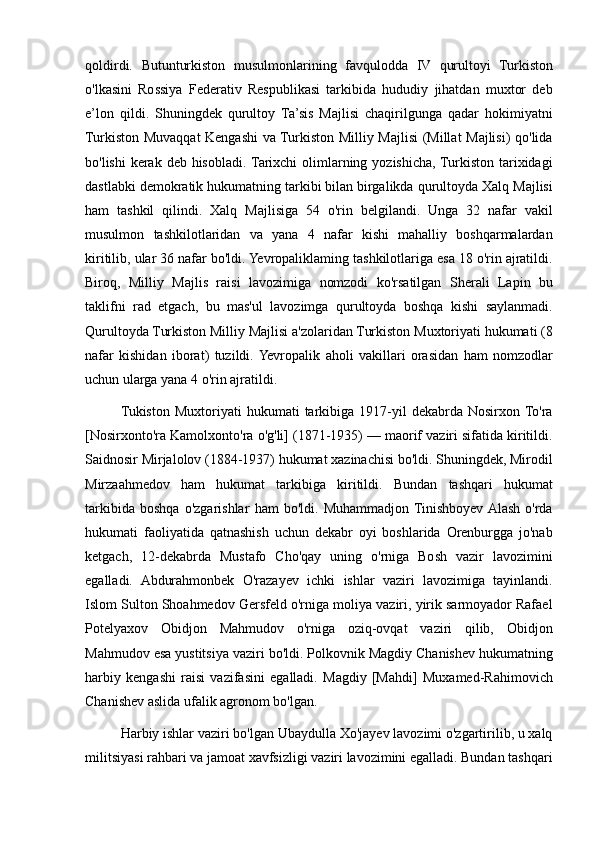 qoldirdi. Butunturkiston	 musulmonlarining	 favqulodda	 IV	 qurultoyi	 Turkiston
o'lkasini	
 Rossiya	 Federativ	 Respublikasi	 tarkibida	 hududiy	 jihatdan	 muxtor	 deb
e’lon	
 qildi.	 Shuningdek	 qurultoy	 Ta’sis	 Majlisi	 chaqirilgunga	 qadar	 hokimiyatni
Turkiston	
 Muvaqqat	 Kengashi	 va	 Turkiston	 Milliy	 Majlisi	 (Millat	 Majlisi)	 qo'lida
bo'lishi	
 kerak	 deb	 hisobladi.	 Tarixchi	 olimlarning	 yozishicha,	 Turkiston	 tarixidagi
dastlabki	
 demokratik	 hukumatning	 tarkibi	 bilan	 birgalikda	 qurultoyda	 Xalq	 Majlisi
ham	
 tashkil	 qilindi.	 Xalq	 Majlisiga	 54	 o'rin	 belgilandi.	 Unga	 32	 nafar	 vakil
musulmon	
 tashkilotlaridan	 va	 yana	 4 nafar	 kishi	 mahalliy	 boshqarmalardan
kiritilib,	
 ular	 36	 nafar	 bo'ldi.	 Yevropaliklaming	 tashkilotlariga	 esa	 18	 o'rin	 ajratildi.
Biroq,	
 Milliy	 Majlis	 raisi	 lavozimiga	 nomzodi	 ko'rsatilgan	 Sherali	 Lapin	 bu
taklifni	
 rad	 etgach,	 bu	 mas'ul	 lavozimga	 qurultoyda	 boshqa	 kishi	 saylanmadi.
Qurultoyda	
 Turkiston	 Milliy	 Majlisi	 a'zolaridan	 Turkiston	 Muxtoriyati	 hukumati	 (8
nafar	
 kishidan	 iborat)	 tuzildi.	 Yevropalik	 aholi	 vakillari	 orasidan	 ham	 nomzodlar
uchun	
 ularga	 yana	 4 o'rin	 ajratildi.
Tukiston	
 Muxtoriyati	 hukumati	 tarkibiga	 1917-yil	 dekabrda	 Nosirxon	 To'ra
[Nosirxonto'ra	
 Kamolxonto'ra	 o'g'li]	 (1871-1935)	 —	 maorif	 vaziri	 sifatida	 kiritildi.
Saidnosir	
 Mirjalolov	 (1884-1937)	 hukumat	 xazinachisi	 bo'ldi.	 Shuningdek,	 Mirodil
Mirzaahmedov	
 ham	 hukumat	 tarkibiga	 kiritildi.	 Bundan	 tashqari	 hukumat
tarkibida	
 boshqa	 o'zgarishlar	 ham	 bo'ldi.	 Muhammadjon	 Tinishboyev	 Alash	 o'rda
hukumati	
 faoliyatida	 qatnashish	 uchun	 dekabr	 oyi	 boshlarida	 Orenburgga	 jo'nab
ketgach,	
 12-dekabrda	 Mustafo	 Cho'qay	 uning	 o'rniga	 Bosh	 vazir	 lavozimini
egalladi.	
 Abdurahmonbek	 O'razayev	 ichki	 ishlar	 vaziri	 lavozimiga	 tayinlandi.
Islom	
 Sulton	 Shoahmedov	 Gersfeld	 o'rniga	 moliya	 vaziri,	 yirik	 sarmoyador	 Rafael
Potelyaxov	
 Obidjon	 Mahmudov	 o'rniga	 oziq-ovqat	 vaziri	 qilib,	 Obidjon
Mahmudov	
 esa	 yustitsiya	 vaziri	 bo'ldi.	 Polkovnik	 Magdiy	 Chanishev	 hukumatning
harbiy	
 kengashi	 raisi	 vazifasini	 egalladi.	 Magdiy	 [Mahdi]	 Muxamed-Rahimovich
Chanishev	
 aslida	 ufalik	 agronom	 bo'lgan.	 
Harbiy	
 ishlar	 vaziri	 bo'lgan	 Ubaydulla	 Xo'jayev	 lavozimi	 o'zgartirilib,	 u xalq
militsiyasi	
 rahbari	 va	 jamoat	 xavfsizligi	 vaziri	 lavozimini	 egalladi.	 Bundan	 tashqari 