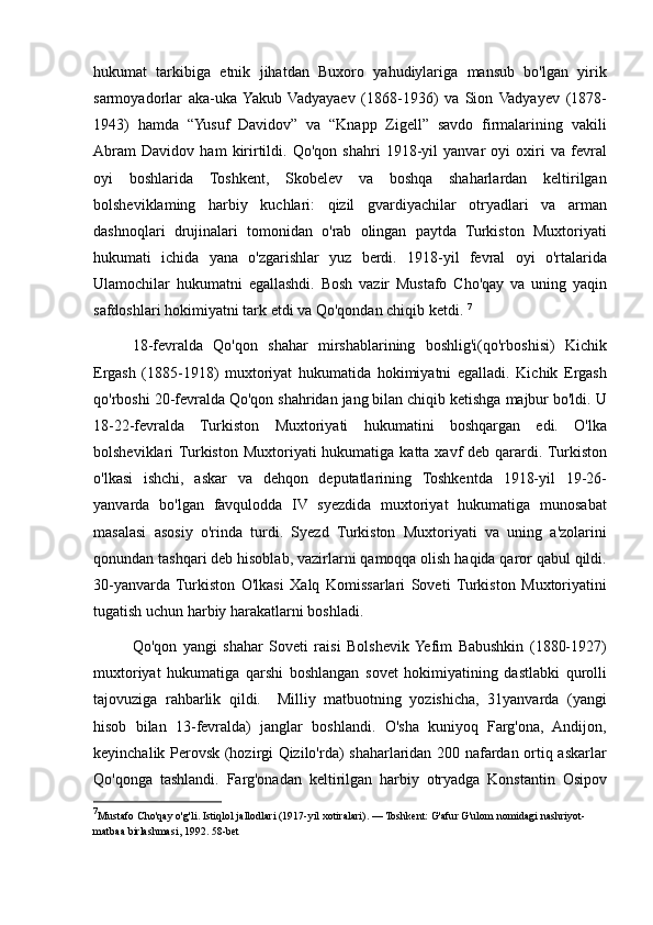 hukumat tarkibiga	 etnik	 jihatdan	 Buxoro	 yahudiylariga	 mansub	 bo'lgan	 yirik
sarmoyadorlar	
 aka-uka	 Yakub	 Vadyayaev	 (1868-1936)	 va	 Sion	 Vadyayev	 (1878-
1943)	
 hamda	 “Yusuf	 Davidov”	 va	 “Knapp	 Zigell”	 savdo	 firmalarining	 vakili
Abram	
 Davidov	 ham	 kirirtildi.	 Qo'qon	 shahri	 1918-yil	 yanvar	 oyi	 oxiri	 va	 fevral
oyi	
 boshlarida	 Toshkent,	 Skobelev	 va	 boshqa	 shaharlardan	 keltirilgan
bolsheviklaming	
 harbiy	 kuchlari:	 qizil	 gvardiyachilar	 otryadlari	 va	 arman
dashnoqlari	
 drujinalari	 tomonidan	 o'rab	 olingan	 paytda	 Turkiston	 Muxtoriyati
hukumati	
 ichida	 yana	 o'zgarishlar	 yuz	 berdi.	 1918-yil	 fevral	 oyi	 o'rtalarida
Ulamochilar	
 hukumatni	 egallashdi.	 Bosh	 vazir	 Mustafo	 Cho'qay	 va	 uning	 yaqin
safdoshlari	
 hokimiyatni	 tark	 etdi	 va	 Qo'qondan	 chiqib	 ketdi.	  7
18-fevralda	
 Qo'qon	 shahar	 mirshablarining	 boshlig'i(qo'rboshisi)	 Kichik
Ergash	
 (1885-1918)	 muxtoriyat	 hukumatida	 hokimiyatni	 egalladi.	 Kichik	 Ergash
qo'rboshi	
 20-fevralda	 Qo'qon	 shahridan	 jang	 bilan	 chiqib	 ketishga	 majbur	 bo'ldi.	 U
18-22-fevralda	
 Turkiston	 Muxtoriyati	 hukumatini	 boshqargan	 edi.	 O'lka
bolsheviklari	
 Turkiston	 Muxtoriyati	 hukumatiga	 katta	 xavf	 deb	 qarardi.	 Turkiston
o'lkasi	
 ishchi,	 askar	 va	 dehqon	 deputatlarining	 Toshkentda	 1918-yil	 19-26-
yanvarda	
 bo'lgan	 favqulodda	 IV	 syezdida	 muxtoriyat	 hukumatiga	 munosabat
masalasi	
 asosiy	 o'rinda	 turdi.	 Syezd	 Turkiston	 Muxtoriyati	 va	 uning	 a'zolarini
qonundan	
 tashqari	 deb	 hisoblab,	 vazirlarni	 qamoqqa	 olish	 haqida	 qaror	 qabul	 qildi.
30-yanvarda	
 Turkiston	 O'lkasi	 Xalq	 Komissarlari	 Soveti	 Turkiston	 Muxtoriyatini
tugatish	
 uchun	 harbiy	 harakatlarni	 boshladi.	 
Qo'qon	
 yangi	 shahar	 Soveti	 raisi	 Bolshevik	 Yefim	 Babushkin	 (1880-1927)
muxtoriyat	
 hukumatiga	 qarshi	 boshlangan	 sovet	 hokimiyatining	 dastlabki	 qurolli
tajovuziga	
 rahbarlik	 qildi.	  Milliy	 matbuotning	 yozishicha,	 31yanvarda	 (yangi
hisob	
 bilan	 13-fevralda)	 janglar	 boshlandi.	 O'sha	 kuniyoq	 Farg'ona,	 Andijon,
keyinchalik	
 Perovsk	 (hozirgi	 Qizilo'rda)	 shaharlaridan	 200	 nafardan	 ortiq	 askarlar
Qo'qonga	
 tashlandi.	 Farg'onadan	 keltirilgan	 harbiy	 otryadga	 Konstantin	 Osipov
7
Mustafo	
 Cho'qay	 o'g'li.	 Istiqlol	 jallodlari	 (1917-yil	 xotiralari).	 — Toshkent:	 G'afur	 G'ulom	 nomidagi	 nashriyot-
matbaa	
 birlashmasi,	 1992.	 58-bet 