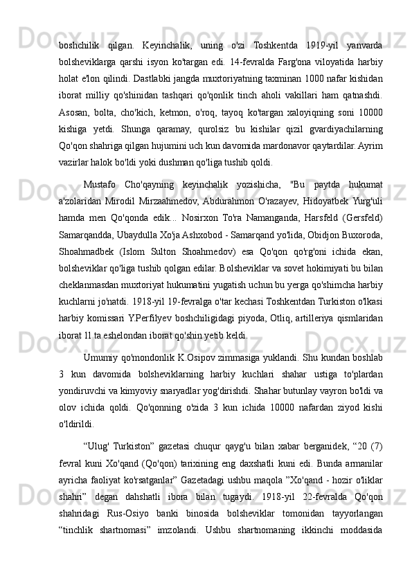 boshchilik qilgan.	 Keyinchalik,	 uning	 o'zi	 Toshkentda	 1919-yil	 yanvarda
bolsheviklarga	
 qarshi	 isyon	 ko'targan	 edi.	 14-fevralda	 Farg'ona	 viloyatida	 harbiy
holat	
 e'lon	 qilindi.	 Dastlabki	 jangda	 muxtoriyatning	 taxminan	 1000	 nafar	 kishidan
iborat	
 milliy	 qo'shinidan	 tashqari	 qo'qonlik	 tinch	 aholi	 vakillari	 ham	 qatnashdi.
Asosan,	
 bolta,	 cho'kich,	 ketmon,	 o'roq,	 tayoq	 ko'targan	 xaloyiqning	 soni	 10000
kishiga	
 yetdi.	 Shunga	 qaramay,	 qurolsiz	 bu	 kishilar	 qizil	 gvardiyachilarning
Qo'qon	
 shahriga	 qilgan	 hujumini	 uch	 kun	 davomida	 mardonavor	 qaytardilar.	 Ayrim
vazirlar	
 halok	 bo'ldi	 yoki	 dushman	 qo'liga	 tushib	 qoldi.	 
Mustafo	
 Cho'qayning	 keyinchalik	 yozishicha,	 "Bu	 paytda	 hukumat
a'zolaridan	
 Mirodil	 Mirzaahmedov,	 Abdurahmon	 O'razayev,	 Hidoyatbek	 Yurg'uli
hamda	
 men	 Qo'qonda	 edik...	 Nosirxon	 To'ra	 Namanganda,	 Harsfeld	 (Gersfeld)
Samarqandda,	
 Ubaydulla	 Xo'ja	 Ashxobod	 - Samarqand	 yo'lida,	 Obidjon	 Buxoroda,
Shoahmadbek	
 (Islom	 Sulton	 Shoahmedov)	 esa	 Qo'qon	 qo'rg'oni	 ichida	 ekan,
bolsheviklar	
 qo'liga	 tushib	 qolgan	 edilar.	 Bolsheviklar	 va	 sovet	 hokimiyati	 bu	 bilan
cheklanmasdan	
 muxtoriyat	 hukumatini	 yugatish	 uchun	 bu	 yerga	 qo'shimcha	 harbiy
kuchlarni	
 jo'natdi.	 1918-yil	 19-fevralga	 o'tar	 kechasi	 Toshkentdan	 Turkiston	 o'lkasi
harbiy	
 komissari	 Y.Perfilyev	 boshchiligidagi	 piyoda,	 Otliq,	 artilleriya	 qismlaridan
iborat	
 1l	 ta	 eshelondan	 iborat	 qo'shin	 yetib	 keldi.	 
Umumiy	
 qo'mondonlik	 K.Osipov	 zimmasiga	 yuklandi.	 Shu	 kundan	 boshlab
3	
 kun	 davomida	 bolsheviklarning	 harbiy	 kuchlari	 shahar	 ustiga	 to'plardan
yondiruvchi	
 va	 kimyoviy	 snaryadlar	 yog'dirishdi.	 Shahar	 butunlay	 vayron	 bo'ldi	 va
olov	
 ichida	 qoldi.	 Qo'qonning	 o'zida	 3 kun	 ichida	 10000	 nafardan	 ziyod	 kishi
o'ldirildi.	
 
“Ulug'	
 Turkiston”	 gazetasi	 chuqur	 qayg'u	 bilan	 xabar	 berganidek,	 “20	 (7)
fevral	
 kuni	 Xo'qand	 (Qo'qon)	 tarixining	 eng	 daxshatli	 kuni	 edi.	 Bunda	 armanilar
ayricha	
 faoliyat	 ko'rsatganlar”	 Gazetadagi	 ushbu	 maqola	 ”Xo'qand	 - hozir	 o'liklar
shahri”	
 degan	 dahshatli	 ibora	 bilan	 tugaydi.	 1918-yil	 22-fevralda	 Qo'qon
shahridagi	
 Rus-Osiyo	 banki	 binosida	 bolsheviklar	 tomonidan	 tayyorlangan
“tinchlik	
 shartnomasi”	 imzolandi.	 Ushbu	 shartnomaning	 ikkinchi	 moddasida 