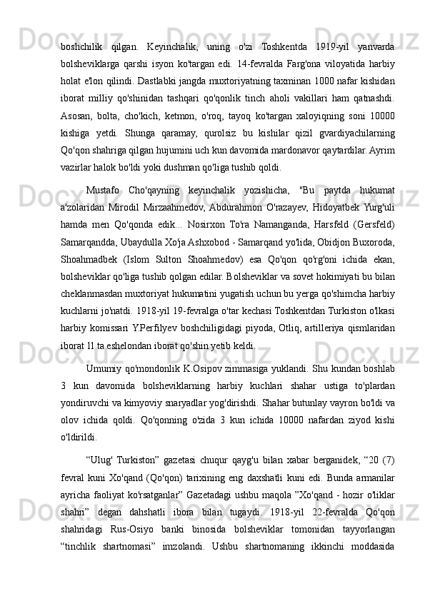 boshchilik qilgan.	 Keyinchalik,	 uning	 o'zi	 Toshkentda	 1919-yil	 yanvarda
bolsheviklarga	
 qarshi	 isyon	 ko'targan	 edi.	 14-fevralda	 Farg'ona	 viloyatida	 harbiy
holat	
 e'lon	 qilindi.	 Dastlabki	 jangda	 muxtoriyatning	 taxminan	 1000	 nafar	 kishidan
iborat	
 milliy	 qo'shinidan	 tashqari	 qo'qonlik	 tinch	 aholi	 vakillari	 ham	 qatnashdi.
Asosan,	
 bolta,	 cho'kich,	 ketmon,	 o'roq,	 tayoq	 ko'targan	 xaloyiqning	 soni	 10000
kishiga	
 yetdi.	 Shunga	 qaramay,	 qurolsiz	 bu	 kishilar	 qizil	 gvardiyachilarning
Qo'qon	
 shahriga	 qilgan	 hujumini	 uch	 kun	 davomida	 mardonavor	 qaytardilar.	 Ayrim
vazirlar	
 halok	 bo'ldi	 yoki	 dushman	 qo'liga	 tushib	 qoldi.	 
Mustafo	
 Cho'qayning	 keyinchalik	 yozishicha,	 "Bu	 paytda	 hukumat
a'zolaridan	
 Mirodil	 Mirzaahmedov,	 Abdurahmon	 O'razayev,	 Hidoyatbek	 Yurg'uli
hamda	
 men	 Qo'qonda	 edik...	 Nosirxon	 To'ra	 Namanganda,	 Harsfeld	 (Gersfeld)
Samarqandda,	
 Ubaydulla	 Xo'ja	 Ashxobod	 - Samarqand	 yo'lida,	 Obidjon	 Buxoroda,
Shoahmadbek	
 (Islom	 Sulton	 Shoahmedov)	 esa	 Qo'qon	 qo'rg'oni	 ichida	 ekan,
bolsheviklar	
 qo'liga	 tushib	 qolgan	 edilar.	 Bolsheviklar	 va	 sovet	 hokimiyati	 bu	 bilan
cheklanmasdan	
 muxtoriyat	 hukumatini	 yugatish	 uchun	 bu	 yerga	 qo'shimcha	 harbiy
kuchlarni	
 jo'natdi.	 1918-yil	 19-fevralga	 o'tar	 kechasi	 Toshkentdan	 Turkiston	 o'lkasi
harbiy	
 komissari	 Y.Perfilyev	 boshchiligidagi	 piyoda,	 Otliq,	 artilleriya	 qismlaridan
iborat	
 1l	 ta	 eshelondan	 iborat	 qo'shin	 yetib	 keldi.	 
Umumiy	
 qo'mondonlik	 K.Osipov	 zimmasiga	 yuklandi.	 Shu	 kundan	 boshlab
3	
 kun	 davomida	 bolsheviklarning	 harbiy	 kuchlari	 shahar	 ustiga	 to'plardan
yondiruvchi	
 va	 kimyoviy	 snaryadlar	 yog'dirishdi.	 Shahar	 butunlay	 vayron	 bo'ldi	 va
olov	
 ichida	 qoldi.	 Qo'qonning	 o'zida	 3 kun	 ichida	 10000	 nafardan	 ziyod	 kishi
o'ldirildi.	
 
“Ulug'	
 Turkiston”	 gazetasi	 chuqur	 qayg'u	 bilan	 xabar	 berganidek,	 “20	 (7)
fevral	
 kuni	 Xo'qand	 (Qo'qon)	 tarixining	 eng	 daxshatli	 kuni	 edi.	 Bunda	 armanilar
ayricha	
 faoliyat	 ko'rsatganlar”	 Gazetadagi	 ushbu	 maqola	 ”Xo'qand	 - hozir	 o'liklar
shahri”	
 degan	 dahshatli	 ibora	 bilan	 tugaydi.	 1918-yil	 22-fevralda	 Qo'qon
shahridagi	
 Rus-Osiyo	 banki	 binosida	 bolsheviklar	 tomonidan	 tayyorlangan
“tinchlik	
 shartnomasi”	 imzolandi.	 Ushbu	 shartnomaning	 ikkinchi	 moddasida
