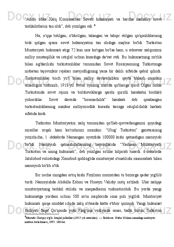 “Aholi o'lka	 Xalq	 Komissarlari	 Soveti	 hokimiyati	 va	 barcha	 mahalliy	 sovet
tashkilotlarini	
 tan	 oldi”,	 deb	 yozilgan	 edi.	  8
Ha,	
 o'qqa	 tutilgan,	 o'ldirilgan,	 talangan	 va	 tahqir	 etilgan	 qo'qonliklarning
tirik	
 qolgan	 qismi	 sovet	 hokimiyatini	 tan	 olishga	 majbur	 bo'ldi.	 Turkiston
Muxtoriyati	
 hukumati	 atigi	 72	 kun	 umr	 ko'rgan	 bo'lsa	 ham,	 u erksevar	 xalqimizni
milliy	
 mustaqillik	 va	 istiqlol	 uchun	 kurashga	 da'vat	 etdi.	 Bu	 hukumatning	 zo'rlik
bilan	
 ag'darilishi	 turkistonliklar	 tomonidan	 Sovet	 Rossiyasining	 Turkistonga
nisbatan	
 tajovuzkor	 rejalari	 mavjudligining	 yana	 bir	 dalili	 sifatida	 qabul	 qilindi.
Turkistonliklar	
 tinch	 yo'l	 bilan	 milliy	 davlatchilikni	 qayta	 tiklash	 mumkin
emasligini	
 tushunib,	 1918-yil	 fevral	 oyining	 oxirida	 qo'llariga	 qurol	 Olgan	 holda
Turkistonda	
 sovet	 rejimi	 va	 bolsheviklarga	 qarshi	 qurolli	 harakatni	 boshlab
yubordilar.	
 	Sovet	 	davrida	 	”bosmachilik”	 	harakati	 	deb	 	qoralangan
turkistonliklarning	
 mazkur	 milliyozodlik	 kurashi	 tarixga	 istiqlolchilik	 harkati
sifatida	
 kirdi.	 
Turkiston	
 Muxtoriyatini	 xalq	 tomonidan	 qo'llab-quvvatlanganini	 quyidagi
misollar	
 orqali	 ham	 ko'rishimiz	 mumkin:	 “Ulug'	 Turkiston”	 gazetasining
yozishicha,	
 1 -dekabrda	 Namangan	 uyezdida	 100000	 kishi	 qatnashgan	 namoyish
bo'ldi.	
 Namoyish	 qatnashchilarining	 bayroqlarida	 “Yashasin	 Muxtoriyatli
Turkiston	
 va	 uning	 hukumati”,	 deb	 yozilgan	 so'zlar	 hilpirab	 turardi.	 6-dekabrda
Jalolobod	
 volostidagi	 Xonobod	 qishlog'ida	 muxtoriyat	 o'rnatilishi	 munosabati	 bilan
namoyish	
 bo'lib	 o'tdi.	 
Bir	
 necha	 mingdan	 ortiq	 kishi	 Fozilxon	 mozoridan	 to	 bozorga	 qadar	 yig'ilib
turdi.	
 Namoyishda	 Abdulla	 Eshon	 va	 Huseyn	 Validiy	 nutq	 so'zladi.	 Ular	 xalqqa
muxtoriyatning	
 tashkil	 etilishi	 va	 maqsadlarini	 tushuntirishdi.	 Bu	 yerda	 yangi
hukumatga	
 yordam	 uchun	 500	 so'm	 miqdorida	 iona	 puli	 yig'ildi.	 Muxtoriyat
hukumati	
 qisqa	 muddat	 ichida	 xalq	 o'rtasida	 katta	 e'tibor	 qozondi.	 Yangi	 hukumat
faoliyati	
 faqat	 Qo'qonda	 yoki	 Farg'ona	 vodiysida	 emas,	 balki	 butun	 Turkiston
8
Mustafo	
 Cho'qay	 o'g'li.	 Istiqlol	 jallodlari	 (1917-yil	 xotiralari).	 — Toshkent:	 G'afur	 G'ulom	 nomidagi	 nashriyot-
matbaa	
 birlashmasi,	 1992.	 180-bet. 