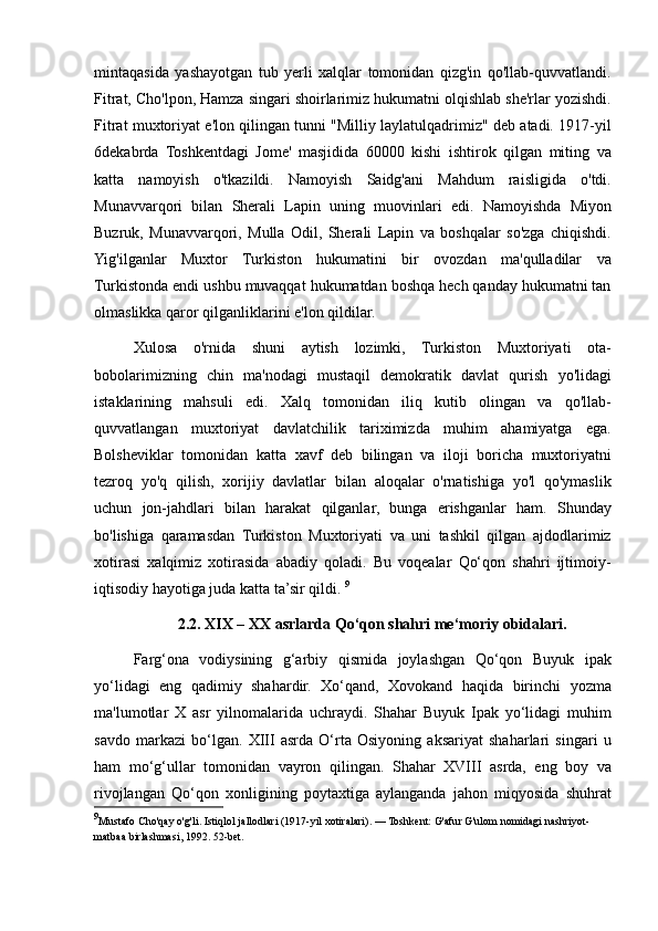 mintaqasida yashayotgan	 tub	 yerli	 xalqlar	 tomonidan	 qizg'in	 qo'llab-quvvatlandi.
Fitrat,	
 Cho'lpon,	 Hamza	 singari	 shoirlarimiz	 hukumatni	 olqishlab	 she'rlar	 yozishdi.
Fitrat	
 muxtoriyat	 e'lon	 qilingan	 tunni	 "Milliy	 laylatulqadrimiz"	 deb	 atadi.	 1917-yil
6dekabrda	
 Toshkentdagi	 Jome'	 masjidida	 60000	 kishi	 ishtirok	 qilgan	 miting	 va
katta	
 namoyish	 o'tkazildi.	 Namoyish	 Saidg'ani	 Mahdum	 raisligida	 o'tdi.
Munavvarqori	
 bilan	 Sherali	 Lapin	 uning	 muovinlari	 edi.	 Namoyishda	 Miyon
Buzruk,	
 Munavvarqori,	 Mulla	 Odil,	 Sherali	 Lapin	 va	 boshqalar	 so'zga	 chiqishdi.
Yig'ilganlar	
 Muxtor	 Turkiston	 hukumatini	 bir	 ovozdan	 ma'qulladilar	 va
Turkistonda	
 endi	 ushbu	 muvaqqat	 hukumatdan	 boshqa	 hech	 qanday	 hukumatni	 tan
olmaslikka	
 qaror	 qilganliklarini	 e'lon	 qildilar.	 
Xulosa	
 o'rnida	 shuni	 aytish	 lozimki,	 Turkiston	 Muxtoriyati	 ota-
bobolarimizning	
 chin	 ma'nodagi	 mustaqil	 demokratik	 davlat	 qurish	 yo'lidagi
istaklarining	
 mahsuli	 edi.	 Xalq	 tomonidan	 iliq	 kutib	 olingan	 va	 qo'llab-
quvvatlangan	
 muxtoriyat	 davlatchilik	 tariximizda	 muhim	 ahamiyatga	 ega.
Bolsheviklar	
 tomonidan	 katta	 xavf	 deb	 bilingan	 va	 iloji	 boricha	 muxtoriyatni
tezroq	
 yo'q	 qilish,	 xorijiy	 davlatlar	 bilan	 aloqalar	 o'rnatishiga	 yo'l	 qo'ymaslik
uchun	
 jon-jahdlari	 bilan	 harakat	 qilganlar,	 bunga	 erishganlar	 ham.	 Shunday
bo'lishiga	
 qaramasdan	 Turkiston	 Muxtoriyati	 va	 uni	 tashkil	 qilgan	 ajdodlarimiz
xotirasi	
 xalqimiz	 xotirasida	 abadiy	 qoladi.	 Bu	 voqealar	 Qo‘qon	 shahri	 ijtimoiy-
iqtisodiy	
 hayotiga	 juda	 katta	 ta’sir	 qildi.	  9
2.2. XIX – XX asrlarda Qo‘qon shahri me‘moriy obidalari.
Farg‘ona	
 vodiysining	 g‘arbiy	 qismida	 joylashgan	 Qo‘qon	 Buyuk	 ipak
yo‘lidagi	
 eng	 qadimiy	 shahardir.	 Xo‘qand,	 Xovokand	 haqida	 birinchi	 yozma
ma'lumotlar	
 X	 asr	 yilnomalarida	 uchraydi.	 Shahar	 Buyuk	 Ipak	 yo‘lidagi	 muhim
savdo	
 markazi	 bo‘lgan.	 XIII	 asrda	 O‘rta	 Osiyoning	 aksariyat	 shaharlari	 singari	 u
ham	
 mo‘g‘ullar	 tomonidan	 vayron	 qilingan.	 Shahar	 XVIII	 asrda,	 eng	 boy	 va
rivojlangan	
 Qo‘qon	 xonligining	 poytaxtiga	 aylanganda	 jahon	 miqyosida	 shuhrat
9
Mustafo	
 Cho'qay	 o'g'li.	 Istiqlol	 jallodlari	 (1917-yil	 xotiralari).	 — Toshkent:	 G'afur	 G'ulom	 nomidagi	 nashriyot-
matbaa	
 birlashmasi,	 1992.	 52-bet. 