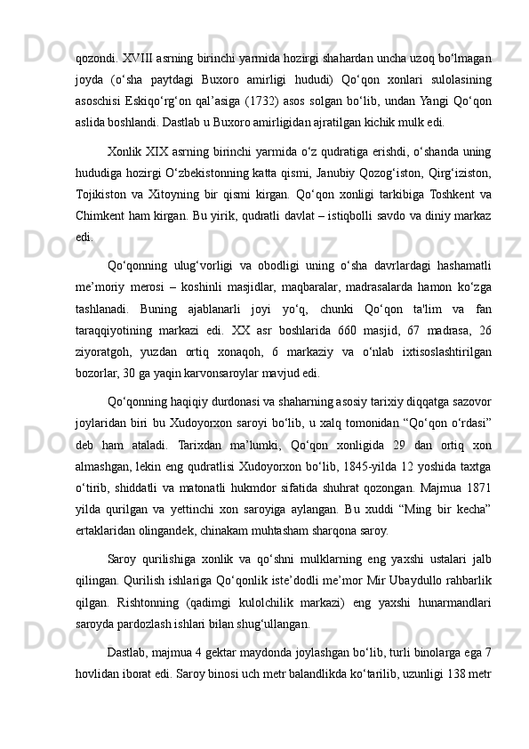 qozondi. XVIII	 asrning	 birinchi	 yarmida	 hozirgi	 shahardan	 uncha	 uzoq	 bo‘lmagan
joyda	
 (o‘sha	 paytdagi	 Buxoro	 amirligi	 hududi)	 Qo‘qon	 xonlari	 sulolasining
asoschisi	
 Eskiqo‘rg‘on	 qal’asiga	 (1732)	 asos	 solgan	 bo‘lib,	 undan	 Yangi	 Qo‘qon
aslida	
 boshlandi.	 Dastlab	 u Buxoro	 amirligidan	 ajratilgan	 kichik	 mulk	 edi.
Xonlik	
 XIX	 asrning	 birinchi	 yarmida	 o‘z	 qudratiga	 erishdi,	 o‘shanda	 uning
hududiga	
 hozirgi	 O‘zbekistonning	 katta	 qismi,	 Janubiy	 Qozog‘iston,	 Qirg‘iziston,
Tojikiston	
 va	 Xitoyning	 bir	 qismi	 kirgan.	 Qo‘qon	 xonligi	 tarkibiga	 Toshkent	 va
Chimkent	
 ham	 kirgan.	 Bu	 yirik,	 qudratli	 davlat	 – istiqbolli	 savdo	 va	 diniy	 markaz
edi.
Qo‘qonning	
 ulug‘vorligi	 va	 obodligi	 uning	 o‘sha	 davrlardagi	 hashamatli
me’moriy	
 merosi	 – koshinli	 masjidlar,	 maqbaralar,	 madrasalarda	 hamon	 ko‘zga
tashlanadi.	
 Buning	 ajablanarli	 joyi	 yo‘q,	 chunki	 Qo‘qon	 ta'lim	 va	 fan
taraqqiyotining	
 markazi	 edi.	 XX	 asr	 boshlarida	 660	 masjid,	 67	 madrasa,	 26
ziyoratgoh,	
 yuzdan	 ortiq	 xonaqoh,	 6	 markaziy	 va	 o‘nlab	 ixtisoslashtirilgan
bozorlar,	
 30	 ga	 yaqin	 karvonsaroylar	 mavjud	 edi.
Qo‘qonning	
 haqiqiy	 durdonasi	 va	 shaharning	 asosiy	 tarixiy	 diqqatga	 sazovor
joylaridan	
 biri	 bu	 Xudoyorxon	 saroyi	 bo‘lib,	 u xalq	 tomonidan	 “Qo‘qon	 o‘rdasi”
deb	
 ham	 ataladi.	 Tarixdan	 ma’lumki,	 Qo‘qon	 xonligida	 29	 dan	 ortiq	 xon
almashgan,	
 lekin	 eng	 qudratlisi	 Xudoyorxon	 bo‘lib,	 1845-yilda	 12	 yoshida	 taxtga
o‘tirib,	
 shiddatli	 va	 matonatli	 hukmdor	 sifatida	 shuhrat	 qozongan.	 Majmua	 1871
yilda	
 qurilgan	 va	 yettinchi	 xon	 saroyiga	 aylangan.	 Bu	 xuddi	 “Ming	 bir	 kecha”
ertaklaridan	
 olingandek,	 chinakam	 muhtasham	 sharqona	 saroy.
Saroy	
 qurilishiga	 xonlik	 va	 qo‘shni	 mulklarning	 eng	 yaxshi	 ustalari	 jalb
qilingan.	
 Qurilish	 ishlariga	 Qo‘qonlik	 iste’dodli	 me’mor	 Mir	 Ubaydullo	 rahbarlik
qilgan.	
 Rishtonning	 (qadimgi	 kulolchilik	 markazi)	 eng	 yaxshi	 hunarmandlari
saroyda	
 pardozlash	 ishlari	 bilan	 shug‘ullangan.
Dastlab,	
 majmua	 4 gektar	 maydonda	 joylashgan	 bo‘lib,	 turli	 binolarga	 ega	 7
hovlidan	
 iborat	 edi.	 Saroy	 binosi	 uch	 metr	 balandlikda	 ko‘tarilib,	 uzunligi	 138	 metr 