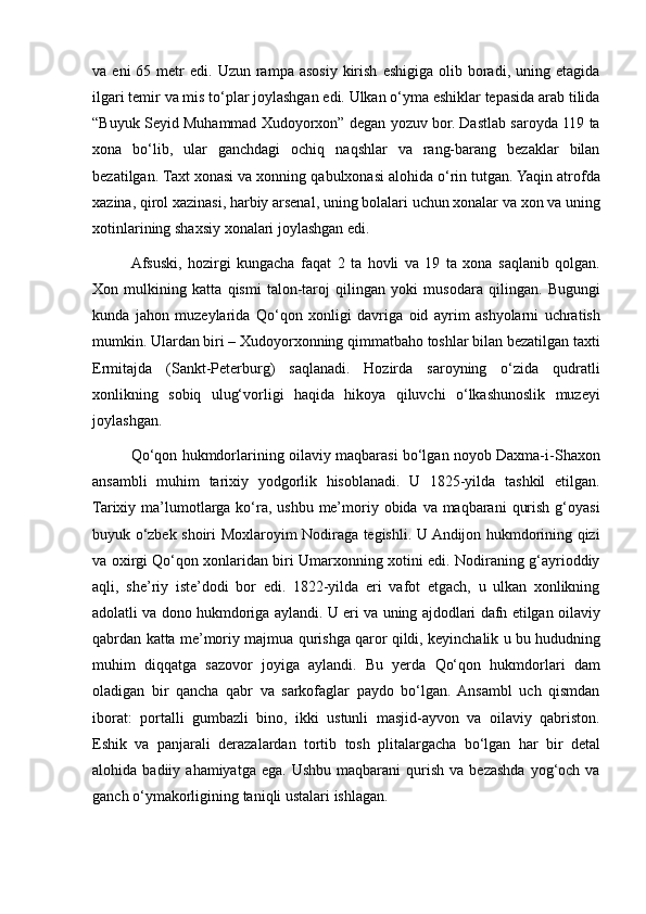 va eni	 65	 metr	 edi.	 Uzun	 rampa	 asosiy	 kirish	 eshigiga	 olib	 boradi,	 uning	 etagida
ilgari	
 temir	 va	 mis	 to‘plar	 joylashgan	 edi.	 Ulkan	 o‘yma	 eshiklar	 tepasida	 arab	 tilida
“Buyuk	
 Seyid	 Muhammad	 Xudoyorxon”	 degan	 yozuv	 bor.	 Dastlab	 saroyda	 119	 ta
xona	
 bo‘lib,	 ular	 ganchdagi	 ochiq	 naqshlar	 va	 rang-barang	 bezaklar	 bilan
bezatilgan.	
 Taxt	 xonasi	 va	 xonning	 qabulxonasi	 alohida	 o‘rin	 tutgan.	 Yaqin	 atrofda
xazina,	
 qirol	 xazinasi,	 harbiy	 arsenal,	 uning	 bolalari	 uchun	 xonalar	 va	 xon	 va	 uning
xotinlarining	
 shaxsiy	 xonalari	 joylashgan	 edi.
Afsuski,	
 hozirgi	 kungacha	 faqat	 2 ta	 hovli	 va	 19	 ta	 xona	 saqlanib	 qolgan.
Xon	
 mulkining	 katta	 qismi	 talon-taroj	 qilingan	 yoki	 musodara	 qilingan.	 Bugungi
kunda	
 jahon	 muzeylarida	 Qo‘qon	 xonligi	 davriga	 oid	 ayrim	 ashyolarni	 uchratish
mumkin.	
 Ulardan	 biri	 – Xudoyorxonning	 qimmatbaho	 toshlar	 bilan	 bezatilgan	 taxti
Ermitajda	
 (Sankt-Peterburg)	 saqlanadi.	 Hozirda	 saroyning	 o‘zida	 qudratli
xonlikning	
 sobiq	 ulug‘vorligi	 haqida	 hikoya	 qiluvchi	 o‘lkashunoslik	 muzeyi
joylashgan.
Qo‘qon	
 hukmdorlarining	 oilaviy	 maqbarasi	 bo‘lgan	 noyob	 Daxma-i-Shaxon
ansambli	
 muhim	 tarixiy	 yodgorlik	 hisoblanadi.	 U	 1825-yilda	 tashkil	 etilgan.
Tarixiy	
 ma’lumotlarga	 ko‘ra,	 ushbu	 me’moriy	 obida	 va	 maqbarani	 qurish	 g‘oyasi
buyuk	
 o‘zbek	 shoiri	 Moxlaroyim	 Nodiraga	 tegishli.	 U	 Andijon	 hukmdorining	 qizi
va	
 oxirgi	 Qo‘qon	 xonlaridan	 biri	 Umarxonning	 xotini	 edi.	 Nodiraning	 g‘ayrioddiy
aqli,	
 she’riy	 iste’dodi	 bor	 edi.	 1822-yilda	 eri	 vafot	 etgach,	 u ulkan	 xonlikning
adolatli	
 va	 dono	 hukmdoriga	 aylandi.	 U	 eri	 va	 uning	 ajdodlari	 dafn	 etilgan	 oilaviy
qabrdan	
 katta	 me’moriy	 majmua	 qurishga	 qaror	 qildi,	 keyinchalik	 u bu	 hududning
muhim	
 diqqatga	 sazovor	 joyiga	 aylandi.	 Bu	 yerda	 Qo‘qon	 hukmdorlari	 dam
oladigan	
 bir	 qancha	 qabr	 va	 sarkofaglar	 paydo	 bo‘lgan.	 Ansambl	 uch	 qismdan
iborat:	
 portalli	 gumbazli	 bino,	 ikki	 ustunli	 masjid-ayvon	 va	 oilaviy	 qabriston.
Eshik	
 va	 panjarali	 derazalardan	 tortib	 tosh	 plitalargacha	 bo‘lgan	 har	 bir	 detal
alohida	
 badiiy	 ahamiyatga	 ega.	 Ushbu	 maqbarani	 qurish	 va	 bezashda	 yog‘och	 va
ganch	
 o‘ymakorligining	 taniqli	 ustalari	 ishlagan. 