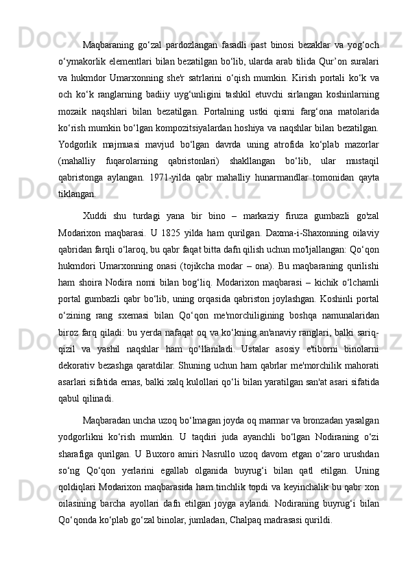 Maqbaraning go‘zal	 pardozlangan	 fasadli	 past	 binosi	 bezaklar	 va	 yog‘och
o‘ymakorlik	
 elementlari	 bilan	 bezatilgan	 bo‘lib,	 ularda	 arab	 tilida	 Qur’on	 suralari
va	
 hukmdor	 Umarxonning	 she'r	 satrlarini	 o‘qish	 mumkin.	 Kirish	 portali	 ko‘k	 va
och	
 ko‘k	 ranglarning	 badiiy	 uyg‘unligini	 tashkil	 etuvchi	 sirlangan	 koshinlarning
mozaik	
 naqshlari	 bilan	 bezatilgan.	 Portalning	 ustki	 qismi	 farg‘ona	 matolarida
ko‘rish	
 mumkin	 bo‘lgan	 kompozitsiyalardan	 hoshiya	 va	 naqshlar	 bilan	 bezatilgan.
Yodgorlik	
 majmuasi	 mavjud	 bo‘lgan	 davrda	 uning	 atrofida	 ko‘plab	 mazorlar
(mahalliy	
 fuqarolarning	 qabristonlari)	 shakllangan	 bo‘lib,	 ular	 mustaqil
qabristonga	
 aylangan.	 1971-yilda	 qabr	 mahalliy	 hunarmandlar	 tomonidan	 qayta
tiklangan.	
 
Xuddi	
 shu	 turdagi	 yana	 bir	 bino	 – markaziy	 firuza	 gumbazli	 go'zal
Modarixon	
 maqbarasi.	 U	 1825	 yilda	 ham	 qurilgan.	 Daxma-i-Shaxonning	 oilaviy
qabridan	
 farqli	 o‘laroq,	 bu	 qabr	 faqat	 bitta	 dafn	 qilish	 uchun	 mo'ljallangan:	 Qo‘qon
hukmdori	
 Umarxonning	 onasi	 (tojikcha	 modar	 – ona).	 Bu	 maqbaraning	 qurilishi
ham	
 shoira	 Nodira	 nomi	 bilan	 bog‘liq.	 Modarixon	 maqbarasi	 – kichik	 o‘lchamli
portal	
 gumbazli	 qabr	 bo‘lib,	 uning	 orqasida	 qabriston	 joylashgan.	 Koshinli	 portal
o‘zining	
 rang	 sxemasi	 bilan	 Qo‘qon	 me'morchiligining	 boshqa	 namunalaridan
biroz	
 farq	 qiladi:	 bu	 yerda	 nafaqat	 oq	 va	 ko‘kning	 an'anaviy	 ranglari,	 balki	 sariq-
qizil	
 va	 yashil	 naqshlar	 ham	 qo‘llaniladi.	 Ustalar	 asosiy	 e'tiborni	 binolarni
dekorativ	
 bezashga	 qaratdilar.	 Shuning	 uchun	 ham	 qabrlar	 me'morchilik	 mahorati
asarlari	
 sifatida	 emas,	 balki	 xalq	 kulollari	 qo‘li	 bilan	 yaratilgan	 san'at	 asari	 sifatida
qabul	
 qilinadi.
Maqbaradan	
 uncha	 uzoq	 bo‘lmagan	 joyda	 oq	 marmar	 va	 bronzadan	 yasalgan
yodgorlikni	
 ko‘rish	 mumkin.	 U	 taqdiri	 juda	 ayanchli	 bo‘lgan	 Nodiraning	 o‘zi
sharafiga	
 qurilgan.	 U	 Buxoro	 amiri	 Nasrullo	 uzoq	 davom	 etgan	 o‘zaro	 urushdan
so‘ng	
 Qo‘qon	 yerlarini	 egallab	 olganida	 buyrug‘i	 bilan	 qatl	 etilgan.	 Uning
qoldiqlari	
 Modarixon	 maqbarasida	 ham	 tinchlik	 topdi	 va	 keyinchalik	 bu	 qabr	 xon
oilasining	
 barcha	 ayollari	 dafn	 etilgan	 joyga	 aylandi.	 Nodiraning	 buyrug‘i	 bilan
Qo‘qonda	
 ko‘plab	 go‘zal	 binolar,	 jumladan,	 Chalpaq	 madrasasi	 qurildi. 