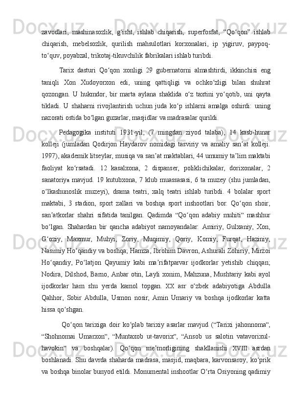 zavodlari, mashinasozlik,	 g isht,	 ishlab	 chiqarish,	 superfosfat,	 “Qo qon”	 ishlab	ʻ ʻ
chiqarish,	
 mebelsozlik,	 qurilish	 mahsulotlari	 korxonalari,	 ip	 yigiruv,	 paypoq-
to quv,	
 poyabzal,	 trikotaj-tikuvchilik	 fabrikalari	 ishlab	 turibdi.	 	ʻ
Tarix	
 dasturi	 Qo qon	 xonligi	 29	 gubernatorni	 almashtirdi,	 ikkinchisi	 eng	ʻ
taniqli	
 Xon	 Xudoyorxon	 edi,	 uning	 qattiqligi	 va	 ochko zligi	 bilan	 shuhrat	ʻ
qozongan.	
 U	 hukmdor,	 bir	 marta	 aylana	 shaklida	 o z	 taxtini	 yo qotib,	 uni	 qayta	ʻ ʻ
tikladi.	
 U	 shaharni	 rivojlantirish	 uchun	 juda	 ko p	 ishlarni	 amalga	 oshirdi:	 uning	ʻ
nazorati	
 ostida	 bo lgan	 guzarlar,	 masjidlar	 va	 madrasalar	 qurildi.	ʻ
Pedagogika
 instituti	 1931-yil,	 (7	 mingdan	 ziyod	 talaba),	 14	 kasb-hunar
kolleji	
 (jumladan	 Qodirjon	 Haydarov	 nomidagi	 tasviriy	 va	 amaliy	 san at	 kolleji.	ʼ
1997),	
 akademik	 litseylar,	 musiqa	 va	 san at	 maktablari,	 44	 umumiy	 ta lim	 maktabi	ʼ ʼ
faoliyat	
 ko rsatadi.	 12	 kasalxona,	 2 dispanser,	 poliklichikalar,	 dorixonalar,	 2	ʻ
sanatoriy a  
mavjud.	 19	 kutubxona,	 7 klub	 muassasasi,	 6 ta	 muzey	 (shu	 jumladan,
o lkashunoslik	
 muzeyi),	 drama	 teatri,	 xalq	 teatri	 ishlab	 turibdi.	 4 bolalar	 sport	ʻ
maktabi,	
 3 stadion,	 sport	 zallari	 va	 boshqa	 sport	 inshootlari	 bor.	 Qo qon	 shoir,	ʻ
san atkorlar	
 shahri	 sifatida	 tanilgan.	 Qadimda	 	ʼ “ Qo qon	 adabiy	 muhiti	ʻ ”  	mashhur
bo lgan.	
 Shahardan	 bir	 qancha	 adabiyot	 namoyandalar:	 Amiriy,	 Gulxaniy,	 Xon,	ʻ
G oziy,	
 Maxmur,	 Muhyi,	 Zoriy,	 Muqimiy,	 Qoriy,	 Komiy,	 Furqat,	 Haziniy,	ʻ
Nasimiy	
 Ho qandiy	 va	 boshqa;	 Hamza,	 Ibrohim	 Davron,	 Ashurali	 Zohiriy,	 Mirzoi	ʻ
Ho qandiy,
 Po latjon	 Qayumiy	 kabi	 ma rifatparvar	 ijodkorlar	 yetishib	 chiqqan;	ʻ ʻ ʼ
Nodira,	
 Dilshod,	 Barno,	 Anbar	 otin,	 Layli	 xonim,	 Mahzuna,	 Mushtariy	 kabi	 ayol
ijodkorlar	
 ham	 shu	 yerda	 kamol	 topgan.	  XX	  asr	 o zbek	 adabiyotiga	 Abdulla	ʻ
Qahhor,	
 Sobir	 Abdulla,	 Usmon	 nosir,	 Amin	 Umariy	 va	 boshqa	 ijodkorlar	 katta
hissa	
 qo shgan.	ʻ
 
Qo qon	 tarixiga	 doir	 ko plab	 tarixiy	 asarlar	 mavjud	 (	ʻ ʻ “ Tarixi	 jahonnoma ” ,
“ Shohnomai	
 Umarxon ” ,	  “ Muntaxob	 u t -tavorix ” ,	  “ Ansob	 us	 salotin	 vatavorixul-
havokin ”  	
va	 boshqalar).	 Qo qon	 me morligining	 shakllanishi	 	ʻ ʼ XVIII	  asrdan
boshlanadi.	
 Shu	 davrda	 shaharda	 madrasa,	 masjid,	 maqbara,	 karvonsaroy,	 ko prik	ʻ
va	
 boshqa	 binolar	 bunyod	 etildi.	 Monumental	 inshootlar	 O rta	 Osiyoning	 qadimiy	ʻ 