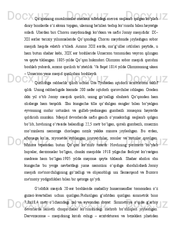 Qo‘qonning musulmonlar	 markazi	 sifatidagi	 merosi	 saqlanib	 qolgan	 ko‘plab
diniy	
 binolarda	 o‘z	 aksini	 topgan,	 ularning	 ba'zilari	 tashqi	 ko‘rinishi	 bilan	 hayratga
soladi.	
 Ulardan	 biri	 Chorsu	 maydonidagi	 ko‘rkam	 va	 nafis	 Jomiy	 masjididir.	 IX–
XII	
 asrlar	 tarixiy	 yilnomalarida	 Qo‘qondagi	 Chorsu	 maydonida	 joylashgan	 sobor
masjidi	
 haqida	 eslatib	 o‘tiladi.	 Ammo	 XIII	 asrda,	 mo‘g‘ullar	 istilolari	 paytida,	 u
ham	
 butun	 shahar	 kabi,	 XIX	 asr	 boshlarida	 Umarxon	 tomonidan	 vayron	 qilingan
va	
 qayta	 tiklangan.	 1805-yilda	 Qo‘qon	 hukmdori	 Olimxon	 sobor	 masjidi	 qurishni
boshlab	
 yubordi,	 ammo	 qurilish	 to‘xtatildi.	 Va	 faqat	 1814	 yilda	 Olimxonning	 ukasi
–	
 Umarxon	 yana	 masjid	 qurilishini	 boshlaydi.	 
Qurilishga	
 rahbarlik	 qilish	 uchun	 Ura-Tyubadan	 iqtidorli	 arxitektorni	 taklif
qildi.	
 Uning	 rahbarligida	 kamida	 200	 nafar	 iqtidorli	 quruvchilar	 ishlagan.	 Oradan
ikki	
 yil	 o‘tib	 Jomiy	 masjidi	 qurilib,	 uning	 go‘zalligi	 shuhrati	 Qo‘qondan	 ham
olislarga	
 ham	 tarqaldi.	 Shu	 kungacha	 tilla	 qo‘shilgan	 ranglar	 bilan	 bo‘yalgan
eyvonning	
 mohir	 ustunlari	 va	 gullab-yashnagan	 gumbazli	 xonaqoni	 hayratda
qoldirish	
 mumkin.	 Masjid	 devorlarida	 nafis	 ganch	 o‘ymakorligi	 saqlanib	 qolgan
bo‘lib,	
 hovlining	 o‘rtasida	 balandligi	 22,5	 metr	 bo‘lgan,	 qirrali	 gumbazli,	 muazzin
mo‘minlarni	
 namozga	 chorlagan	 nozik	 yakka	 minora	 joylashgan.	 Bu	 erdan,
afsonaga	
 ko‘ra,	 xiyonatda	 ayblangan	 jinoyatchilar,	 xoinlar	 va	 xotinlar	 quvilgan.
Minora	
 tepasidan	 butun	 Qo‘qon	 ko‘rinib	 turardi.	 Hovlining	 perimetri	 bo‘ylab
hujralar,	
 darsxonalar	 bo‘lgan,	 chunki	 masjidda	 1918	 yilgacha	 faoliyat	 ko‘rsatgan
madrasa	
 ham	 bo‘lgan.1905	 yilda	 majmua	 qayta	 tiklandi.	 Shahar	 aholisi	 shu
kungacha	
 bu	 yerga	 navbatdagi	 juma	 namozini	 o‘qishga	 shoshilishadi.Jomiy
masjidi	
 me'morchiligining	 go‘zalligi	 va	 olijanobligi	 uni	 Samarqand	 va	 Buxoro
me'moriy	
 yodgorliklari	 bilan	 bir	 qatorga	 qo‘ydi.
G‘ishtlik	
 masjidi	 20-asr	 boshlarida	 mahalliy	 hunarmandlar	 tomonidan	 o‘z
guzari-kvartallari	
 uchun	 qurilgan.Pishirilgan	 g‘ishtdan	 qurilgan	 simmetrik	 bino
7,8x18,4	
 metr	 o‘lchamdagi	 zal	 va	 ayvondan	 iborat.	 Simmetriya	 o‘qida	 g‘arbiy
devorlarda	
 lansetli	 chuqurchalar	 ko‘rinishidagi	 mehrob	 bo‘shliqlari	 joylashgan.
Darvozaxona	
 – masjidning	 kirish	 eshigi	 – arxitekturasi	 va	 bezaklari	 jihatidan 