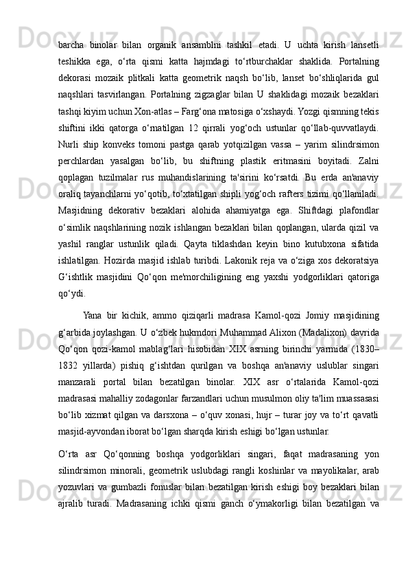 barcha binolar	 bilan	 organik	 ansamblni	 tashkil	 etadi.	 U	 uchta	 kirish	 lansetli
teshikka	
 ega,	 o‘rta	 qismi	 katta	 hajmdagi	 to‘rtburchaklar	 shaklida.	 Portalning
dekorasi	
 mozaik	 plitkali	 katta	 geometrik	 naqsh	 bo‘lib,	 lanset	 bo‘shliqlarida	 gul
naqshlari	
 tasvirlangan.	 Portalning	 zigzaglar	 bilan	 U	 shaklidagi	 mozaik	 bezaklari
tashqi	
 kiyim	 uchun	 Xon-atlas	 – Farg‘ona	 matosiga	 o‘xshaydi.	 Yozgi	 qismning	 tekis
shiftini	
 ikki	 qatorga	 o‘rnatilgan	 12	 qirrali	 yog‘och	 ustunlar	 qo‘llab-quvvatlaydi.
Nurli	
 ship	 konveks	 tomoni	 pastga	 qarab	 yotqizilgan	 vassa	 – yarim	 silindrsimon
perchlardan	
 yasalgan	 bo‘lib,	 bu	 shiftning	 plastik	 eritmasini	 boyitadi.	 Zalni
qoplagan	
 tuzilmalar	 rus	 muhandislarining	 ta'sirini	 ko‘rsatdi.	 Bu	 erda	 an'anaviy
oraliq	
 tayanchlarni	 yo‘qotib,	 to‘xtatilgan	 shipli	 yog‘och	 rafters	 tizimi	 qo‘llaniladi.
Masjidning	
 dekorativ	 bezaklari	 alohida	 ahamiyatga	 ega.	 Shiftdagi	 plafondlar
o‘simlik	
 naqshlarining	 nozik	 ishlangan	 bezaklari	 bilan	 qoplangan,	 ularda	 qizil	 va
yashil	
 ranglar	 ustunlik	 qiladi.	 Qayta	 tiklashdan	 keyin	 bino	 kutubxona	 sifatida
ishlatilgan.	
 Hozirda	 masjid	 ishlab	 turibdi.	 Lakonik	 reja	 va	 o‘ziga	 xos	 dekoratsiya
G‘ishtlik	
 masjidini	 Qo‘qon	 me'morchiligining	 eng	 yaxshi	 yodgorliklari	 qatoriga
qo‘ydi.	
 
Yana	
 bir	 kichik,	 ammo	 qiziqarli	 madrasa	 Kamol-qozi	 Jomiy	 masjidining
g‘arbida	
 joylashgan.	 U	 o‘zbek	 hukmdori	 Muhammad	 Alixon	 (Madalixon)	 davrida
Qo‘qon	
 qozi-kamol	 mablag‘lari	 hisobidan	 XIX	 asrning	 birinchi	 yarmida	 (1830–
1832	
 yillarda)	 pishiq	 g‘ishtdan	 qurilgan	 va	 boshqa	 an'anaviy	 uslublar	 singari
manzarali	
 portal	 bilan	 bezatilgan	 binolar.	 XIX	 asr	 o‘rtalarida	 Kamol-qozi
madrasasi	
 mahalliy	 zodagonlar	 farzandlari	 uchun	 musulmon	 oliy	 ta'lim	 muassasasi
bo‘lib	
 xizmat	 qilgan	 va	 darsxona	 – o‘quv	 xonasi,	 hujr	 – turar	 joy	 va	 to‘rt	 qavatli
masjid-ayvondan	
 iborat	 bo‘lgan	 sharqda	 kirish	 eshigi	 bo‘lgan	 ustunlar.
O‘rta	
 asr	 Qo‘qonning	 boshqa	 yodgorliklari	 singari,	 faqat	 madrasaning	 yon
silindrsimon	
 minorali,	 geometrik	 uslubdagi	 rangli	 koshinlar	 va	 mayolikalar,	 arab
yozuvlari	
 va	 gumbazli	 fonuslar	 bilan	 bezatilgan	 kirish	 eshigi	 boy	 bezaklari	 bilan
ajralib	
 turadi.	 Madrasaning	 ichki	 qismi	 ganch	 o‘ymakorligi	 bilan	 bezatilgan	 va 