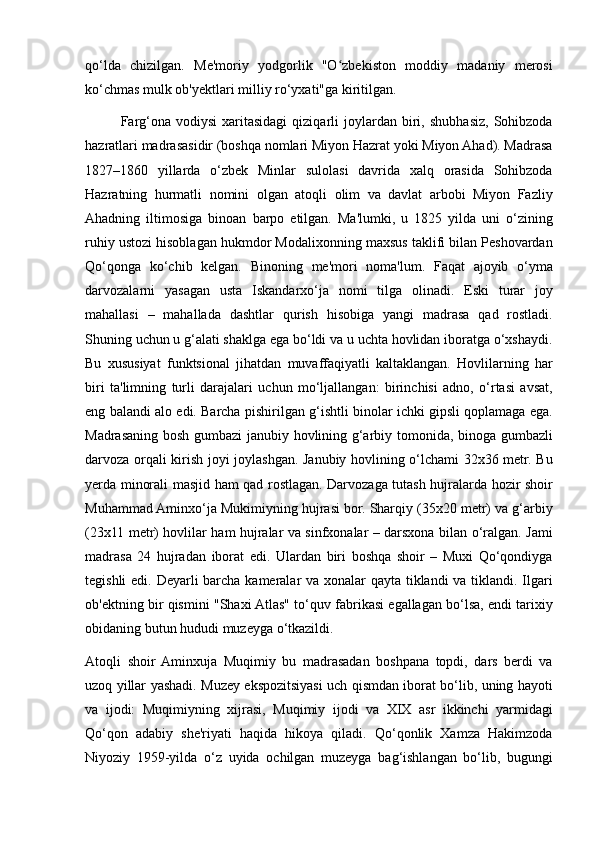 qo‘lda chizilgan.	 Me'moriy	 yodgorlik	 "O zbekiston	 moddiy	 madaniy	 merosi	ʻ
ko‘chmas	
 mulk	 ob'yektlari	 milliy	 ro‘yxati"ga	 kiritilgan.	 
Farg‘ona	
 vodiysi	 xaritasidagi	 qiziqarli	 joylardan	 biri,	 shubhasiz,	 Sohibzoda
hazratlari	
 madrasasidir	 (boshqa	 nomlari	 Miyon	 Hazrat	 yoki	 Miyon	 Ahad).	 Madrasa
1827–1860	
 yillarda	 o‘zbek	 Minlar	 sulolasi	 davrida	 xalq	 orasida	 Sohibzoda
Hazratning	
 hurmatli	 nomini	 olgan	 atoqli	 olim	 va	 davlat	 arbobi	 Miyon	 Fazliy
Ahadning	
 iltimosiga	 binoan	 barpo	 etilgan.	 Ma'lumki,	 u 1825	 yilda	 uni	 o‘zining
ruhiy	
 ustozi	 hisoblagan	 hukmdor	 Modalixonning	 maxsus	 taklifi	 bilan	 Peshovardan
Qo‘qonga	
 ko‘chib	 kelgan.	 Binoning	 me'mori	 noma'lum.	 Faqat	 ajoyib	 o‘yma
darvozalarni	
 yasagan	 usta	 Iskandarxo‘ja	 nomi	 tilga	 olinadi.	 Eski	 turar	 joy
mahallasi	
 – mahallada	 dashtlar	 qurish	 hisobiga	 yangi	 madrasa	 qad	 rostladi.
Shuning	
 uchun	 u g‘alati	 shaklga	 ega	 bo‘ldi	 va	 u uchta	 hovlidan	 iboratga	 o‘xshaydi.
Bu	
 xususiyat	 funktsional	 jihatdan	 muvaffaqiyatli	 kaltaklangan.	 Hovlilarning	 har
biri	
 ta'limning	 turli	 darajalari	 uchun	 mo‘ljallangan:	 birinchisi	 adno,	 o‘rtasi	 avsat,
eng	
 balandi	 alo	 edi.	 Barcha	 pishirilgan	 g‘ishtli	 binolar	 ichki	 gipsli	 qoplamaga	 ega.
Madrasaning	
 bosh	 gumbazi	 janubiy	 hovlining	 g‘arbiy	 tomonida,	 binoga	 gumbazli
darvoza	
 orqali	 kirish	 joyi	 joylashgan.	 Janubiy	 hovlining	 o‘lchami	 32x36	 metr.	 Bu
yerda	
 minorali	 masjid	 ham	 qad	 rostlagan.	 Darvozaga	 tutash	 hujralarda	 hozir	 shoir
Muhammad	
 Aminxo‘ja	 Mukimiyning	 hujrasi	 bor.	 Sharqiy	 (35x20	 metr)	 va	 g‘arbiy
(23x11	
 metr)	 hovlilar	 ham	 hujralar	 va	 sinfxonalar	 – darsxona	 bilan	 o‘ralgan.	 Jami
madrasa	
 24	 hujradan	 iborat	 edi.	 Ulardan	 biri	 boshqa	 shoir	 – Muxi	 Qo‘qondiyga
tegishli	
 edi.	 Deyarli	 barcha	 kameralar	 va	 xonalar	 qayta	 tiklandi	 va	 tiklandi.	 Ilgari
ob'ektning	
 bir	 qismini	 "Shaxi	 Atlas"	 to‘quv	 fabrikasi	 egallagan	 bo‘lsa,	 endi	 tarixiy
obidaning	
 butun	 hududi	 muzeyga	 o‘tkazildi.
Atoqli	
 shoir	 Aminxuja	 Muqimiy	 bu	 madrasadan	 boshpana	 topdi,	 dars	 berdi	 va
uzoq	
 yillar	 yashadi.	 Muzey	 ekspozitsiyasi	 uch	 qismdan	 iborat	 bo‘lib,	 uning	 hayoti
va	
 ijodi:	 Muqimiyning	 xijrasi,	 Muqimiy	 ijodi	 va	 XIX	 asr	 ikkinchi	 yarmidagi
Qo‘qon	
 adabiy	 she'riyati	 haqida	 hikoya	 qiladi.	 Qo‘qonlik	 Xamza	 Hakimzoda
Niyoziy	
 1959-yilda	 o‘z	 uyida	 ochilgan	 muzeyga	 bag‘ishlangan	 bo‘lib,	 bugungi 