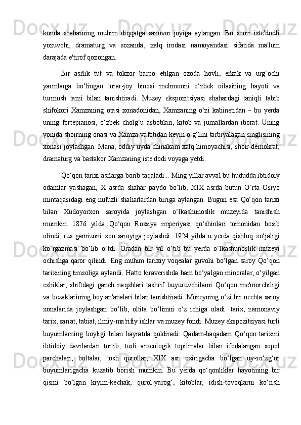 kunda shaharning	 muhim	 diqqatga	 sazovor	 joyiga	 aylangan.	 Bu	 shoir	 iste'dodli
yozuvchi,	
 dramaturg	 va	 sozanda,	 xalq	 irodasi	 namoyandasi	 sifatida	 ma'lum
darajada	
 e'tirof	 qozongan.
Bir	
 asrlik	 tut	 va	 tokzor	 barpo	 etilgan	 ozoda	 hovli,	 erkak	 va	 urg‘ochi
yarmlarga	
 bo‘lingan	 turar-joy	 binosi	 mehmonni	 o‘zbek	 oilasining	 hayoti	 va
turmush	
 tarzi	 bilan	 tanishtiradi.	 Muzey	 ekspozitsiyasi	 shahardagi	 taniqli	 tabib
shifokori	
 Xamzaning	 otasi	 xonadonidan,	 Xamzaning	 o‘zi	 kabinetidan	 – bu	 yerda
uning	
 fortepianosi,	 o‘zbek	 cholg‘u	 asboblari,	 kitob	 va	 jurnallardan	 iborat.	 Uning
yonida	
 shoirning	 onasi	 va	 Xamza	 vafotidan	 keyin	 o‘g‘lini	 tarbiyalagan	 singlisining
xonasi	
 joylashgan.	 Mana,	 oddiy	 uyda	 chinakam	 xalq	 himoyachisi,	 shoir-demokrat,
dramaturg	
 va	 bastakor	 Xamzaning	 iste'dodi	 voyaga	 yetdi.
Qo‘qon	
 tarixi	 asrlarga	 borib	 taqaladi...	 Ming	 yillar	 avval	 bu	 hududda	 ibtidoiy
odamlar	
 yashagan,	 X	 asrda	 shahar	 paydo	 bo‘lib,	 XIX	 asrda	 butun	 O‘rta	 Osiyo
mintaqasidagi	
 eng	 nufuzli	 shaharlardan	 biriga	 aylangan.	 Bugun	 esa	 Qo‘qon	 tarixi
bilan	
 Xudoyorxon	 saroyida	 joylashgan	 o‘lkashunoslik	 muzeyida	 tanishish
mumkin.	
 1876	 yilda	 Qo‘qon	 Rossiya	 imperiyasi	 qo‘shinlari	 tomonidan	 bosib
olindi,	
 rus	 garnizoni	 xon	 saroyiga	 joylashdi.	 1924	 yilda	 u yerda	 qishloq	 xo‘jaligi
ko‘rgazmasi	
 bo‘lib	 o‘tdi.	 Oradan	 bir	 yil	 o‘tib	 bu	 yerda	 o‘lkashunoslik	 muzeyi
ochishga	
 qaror	 qilindi.	 Eng	 muhim	 tarixiy	 voqealar	 guvohi	 bo‘lgan	 saroy	 Qo‘qon
tarixining	
 timsoliga	 aylandi.	 Hatto	 kiraverishda	 ham	 bo‘yalgan	 minoralar,	 o‘yilgan
eshiklar,	
 shiftdagi	 ganch	 naqshlari	 tashrif	 buyuruvchilarni	 Qo‘qon	 me'morchiligi
va	
 bezaklarining	 boy	 an'analari	 bilan	 tanishtiradi.	 Muzeyning	 o‘zi	 bir	 nechta	 saroy
xonalarida	
 joylashgan	 bo‘lib,	 oltita	 bo‘limni	 o‘z	 ichiga	 oladi:	 tarix,	 zamonaviy
tarix,	
 san'at,	 tabiat,	 ilmiy-ma'rifiy	 ishlar	 va	 muzey	 fondi.	 Muzey	 ekspozitsiyasi	 turli
buyumlarning	
 boyligi	 bilan	 hayratda	 qoldiradi.	 Qadam-baqadam	 Qo‘qon	 tarixini
ibtidoiy	
 davrlardan	 tortib,	 turli	 arxeologik	 topilmalar	 bilan	 ifodalangan	 sopol
parchalari,	
 boltalar,	 tosh	 qurollar,	 XIX	 asr	 oxirigacha	 bo‘lgan	 uy-ro‘zg‘or
buyumlarigacha	
 kuzatib	 borish	 mumkin.	 Bu	 yerda	 qo‘qonliklar	 hayotining	 bir
qismi	
 bo‘lgan	 kiyim-kechak,	 qurol-yarog‘,	 kitoblar,	 idish-tovoqlarni	 ko‘rish 