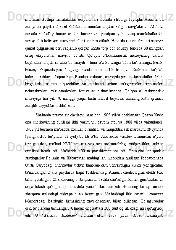 mumkin. Boshqa	 mamlakatlar	 eksponatlari	 alohida	 e'tiborga	 loyiqdir.	 Asosan,	 bu
xonga	
 bir	 paytlar	 chet	 el	 elchilari	 tomonidan	 taqdim	 etilgan	 sovg‘alardir.	 Alohida
xonada	
 mahalliy	 hunarmandlar	 tomonidan	 yasalgan	 yoki	 uzoq	 mamlakatlardan
xonga	
 olib	 kelingan	 saroy	 mebellari	 taqdim	 etiladi.	 Hovlida	 rus	 qo‘shinlari	 saroyni
qamal	
 qilganidan	 beri	 saqlanib	 qolgan	 ikkita	 to‘p	 bor.	 Muzey	 fondida	 30	 mingdan
ortiq	
 eksponatlar	 mavjud	 bo‘lib,	 Qo‘qon	 o‘lkashunoslik	 muzeyining	 barcha
boyliklari	
 haqida	 so‘zlab	 bo‘lmaydi	 – buni	 o‘z	 ko‘zingiz	 bilan	 ko‘rishingiz	 kerak.
Muzey	
 ekspozitsiyasi	 bugungi	 kunda	 ham	 to‘ldirilmoqda.	 Xodimlar	 ko‘plab
tadqiqot	
 ishlarini	 bajaradilar.	 Bundan	 tashqari,	 muzeyda	 jamoat	 tashkilotlari	 bilan
birgalikda	
 maktab	 o‘quvchilari	 va	 talabalari	 uchun	 ko‘rgazmalar,	 seminarlar,
uchrashuvlar,	
 ko‘rik-tanlovlar,	 festivallar	 o‘tkazilmoqda.	 Qo‘qon	 o‘lkashunoslik
muzeyiga	
 har	 yili	 70	 mingga	 yaqin	 kishi	 tashrif	 buyursa,	 ularning	 katta	 qismini
xorijlik	
 sayyohlar	 tashkil	 etadi
Shaharda	
 pravoslav	 cherkovi	 ham	 bor.	 1905	 yilda	 boshlangan	 Qozon	 Xudo
ona	
 cherkovining	 qurilishi	 ikki	 yarim	 yil	 davom	 etdi	 va	 1908	 yilda	 yakunlandi.
1908	
 yil	 boshida	 ma'badda	 xochlar	 o‘rnatildi	 va	 muqaddaslash	 marosimi	 29	 iyunda
(yangi	
 uslub	 bo‘yicha	 12	 iyul)	 bo‘lib	 o‘tdi.	 Arxitektor	 Vasilev	 tomonidan	 o‘ylab
topilganidek,	
 ma'bad	 XVII	 asr	 rus	 yog‘och	 me'morchiligi	 yodgorliklari	 ruhida
qurilishi	
 kerak	 edi.	 Ma'badda	 400	 ta	 parishioner	 bor	 edi.	 Homiylar,	 qo‘qonlik
savdogarlar	
 Polunin	 va	 Xabarovlar	 mablag‘lari	 hisobidan	 qurilgan	 ibodatxonada
O‘rta	
 Osiyodagi	 cherkovlar	 uchun	 kamdan-kam	 uchraydigan	 elektr	 yoritgichlari
ta'minlangan.O‘sha	
 paytlarda	 faqat	 Toshkentdagi	 Annush	 cherkovigina	 elektr	 toki
bilan	
 yoritilgan.	 Cherkovning	 o‘rta	 qismida	 beshta	 cho‘zilgan	 kamar	 gumbazlari	 va
unga	
 tutash	 qo‘ng‘iroqxona	 ustida	 yana	 bittasi	 bor	 edi.	 Binoning	 tashqi	 tomoni
sharqona	
 uslubdagi	 shlyapa	 bilan	 bezatilgan.	 Ma'baddagi	 ikki	 qavatli	 ikonostaz
Moskvadagi	
 Bardygin	 firmasining	 xayr-ehsonlari	 bilan	 qilingan.	 Qo‘ng‘iroqlar
eski	
 to‘plardan	 tashlangan.	 Ulardan	 eng	 kattasi	 300	 funt	 og‘irlikdagi	 mis	 qo'ng'iroq
edi.	
 U	 "General	 Skobelev"	 nomini	 oldi.	 1937	 yilda	 Sovet	 hokimiyati 