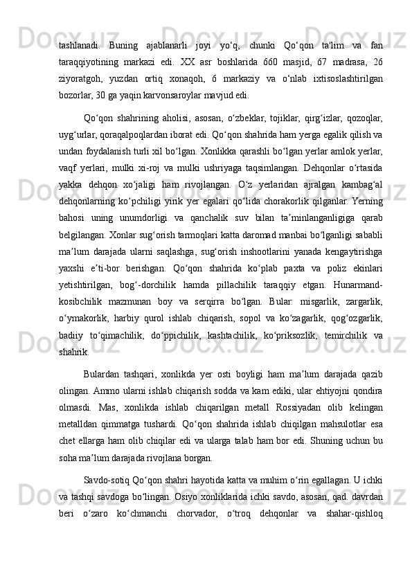 tashlanadi. Buning	 ajablanarli	 joyi	 yo‘q,	 chunki	 Qo‘qon	 ta'lim	 va	 fan
taraqqiyotining	
 markazi	 edi.	 XX	 asr	 boshlarida	 660	 masjid,	 67	 madrasa,	 26
ziyoratgoh,	
 yuzdan	 ortiq	 xonaqoh,	 6	 markaziy	 va	 o‘nlab	 ixtisoslashtirilgan
bozorlar,	
 30	 ga	 yaqin	 karvonsaroylar	 mavjud	 edi.
Qo qon	
 shahrining	 aholisi,	 asosan,	 o zbeklar,	 tojiklar,	 qirg izlar,	 qozoqlar,	ʻ ʻ ʻ
uyg urlar,
 qoraqalpoqlardan	 iborat	 edi.	 Qo qon	 shahrida	 ham	 yerga	 egalik	 qilish	 va	ʻ ʻ
undan	
 foydalanish	 turli	 xil	 bo lgan.	 Xonlikka	 qarashli	 bo lgan	 yerlar	 amlok	 yerlar,	ʻ ʻ
vaqf	
 yerlari,	 mulki	 xi-roj	 va	 mulki	 ushriyaga	 taqsimlangan.	 Dehqonlar	 o rtasidaʻ
yakka	
 dehqon	 xo jaligi	 ham	 rivojlangan.	 O z	 yerlaridan	 ajralgan	 kambag al	ʻ ʻ ʻ
dehqonlarning	
 ko pchiligi	 yirik	 yer	 egalari	 qo lida	 chorakorlik	 qilganlar.	 Yerning	ʻ ʻ
bahosi	
 uning	 unumdorligi	 va	 qanchalik	 suv	 bilan	 ta minlanganligiga	 qarab	ʼ
belgilangan.	
 Xonlar	 sug orish	 tarmoqlari	 katta	 daromad	 manbai	 bo lganligi	 sababli	ʻ ʻ
ma lum	
 darajada	 ularni	 saqlashga,	 sug orish	 inshootlarini	 yanada	 kengaytirishga	ʼ ʻ
yaxshi	
 e ti-bor	 berishgan.	 Qo qon	 shahrida	 ko plab	 paxta	 va	 poliz	 ekinlari	ʼ ʻ ʻ
yetishtirilgan,	
 bog -dorchilik	 hamda	 pillachilik	 taraqqiy	 etgan.	 Hunarmand-	ʻ
kosibchilik	
 mazmunan	 boy	 va	 serqirra	 bo lgan.	 Bular:	 misgarlik,	 zargarlik,	ʻ
o ymakorlik,	
 harbiy	 qurol	 ishlab	 chiqarish,	 sopol	 va	 ko zagarlik,	 qog ozgarlik,	ʻ ʻ ʻ
badiiy	
 to qimachilik,	 do ppichilik,	 kashtachilik,	 ko priksozlik,	 temirchilik	 va	ʻ ʻ ʻ
shahrik.
Bulardan	
 tashqari,	 xonlikda	 yer	 osti	 boyligi	 ham	 ma lum	 darajada	 qazib	ʼ
olingan.	
 Ammo	 ularni	 ishlab	 chiqarish	 sodda	 va	 kam	 ediki,	 ular	 ehtiyojni	 qondira
olmasdi.	
 Mas,	 xonlikda	 ishlab	 chiqarilgan	 metall	 Rossiyadan	 olib	 kelingan
metalldan	
 qimmatga	 tushardi.	 Qo qon	 shahrida	 ishlab	 chiqilgan	 mahsulotlar	 esa	ʻ
chet	
 ellarga	 ham	 olib	 chiqilar	 edi	 va	 ularga	 talab	 ham	 bor	 edi.	 Shuning	 uchun	 bu
soha	
 ma lum	 darajada	 rivojlana	 borgan.	ʼ
Savdo-sotiq	
 Qo qon	 shahri	 hayotida	 katta	 va	 muhim	 o rin	 egallagan.	 U	 ichki	ʻ ʻ
va	
 tashqi	 savdoga	 bo lingan.	 Osiyo	 xonliklarida	 ichki	 savdo,	 asosan,	 qad.	 davrdan	ʻ
beri	
 o zaro	 ko chmanchi	 chorvador,	 o troq	 dehqonlar	 va	 shahar-qishloq	ʻ ʻ ʻ