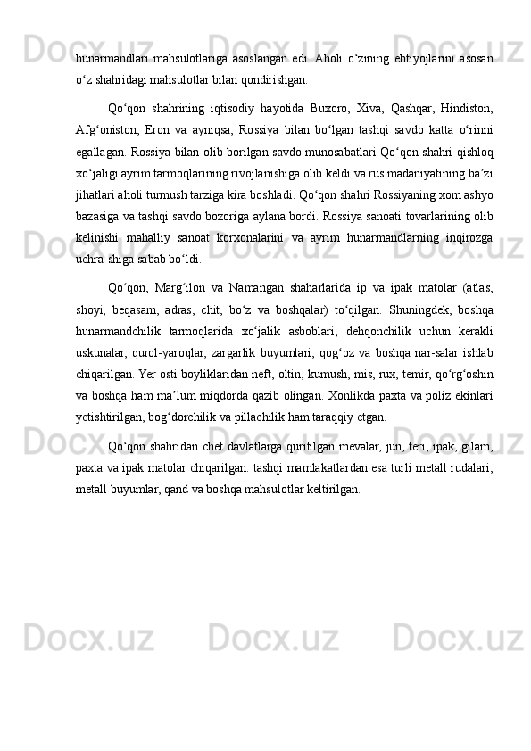 hunarmandlari mahsulotlariga	 asoslangan	 edi.	 Aholi	 o zining	 ehtiyojlarini	 asosan	ʻ
o z	
 shahridagi	 mahsulotlar	 bilan	 qondirishgan.	ʻ
Qo qon	
 shahrining	 iqtisodiy	 hayotida	 Buxoro,	 Xiva,	 Qashqar,	 Hindiston,	ʻ
Afg oniston,	
 Eron	 va	 ayniqsa,	 Rossiya	 bilan	 bo lgan	 tashqi	 savdo	 katta	 o rinni	ʻ ʻ ʻ
egallagan.	
 Rossiya	 bilan	 olib	 borilgan	 savdo	 munosabatlari	 Qo qon	 shahri	 qishloq	ʻ
xo jaligi	
 ayrim	 tarmoqlarining	 rivojlanishiga	 olib	 keldi	 va	 rus	 madaniyatining	 ba zi	ʻ ʼ
jihatlari	
 aholi	 turmush	 tarziga	 kira	 boshladi.	 Qo qon	 shahri	 Rossiyaning	 xom	 ashyo	ʻ
bazasiga	
 va	 tashqi	 savdo	 bozoriga	 aylana	 bordi.	 Rossiya	 sanoati	 tovarlarining	 olib
kelinishi	
 mahalliy	 sanoat	 korxonalarini	 va	 ayrim	 hunarmandlarning	 inqirozga
uchra-shiga	
 sabab	 bo ldi.	ʻ
Qo qon,	
 Marg ilon	 va	 Namangan	 shaharlarida	 ip	 va	 ipak	 matolar	 (atlas,	ʻ ʻ
shoyi,	
 beqasam,	 adras,	 chit,	 bo z	 va	 boshqalar)	 to qilgan.	 Shuningdek,	 boshqa	ʻ ʻ
hunarmandchilik	
 tarmoqlarida	 xo jalik	 asboblari,	 dehqonchilik	 uchun	 kerakli	ʻ
uskunalar,	
 qurol-yaroqlar,	 zargarlik	 buyumlari,	 qog oz	 va	 boshqa	 nar-salar	 ishlab	ʻ
chiqarilgan.	
 Yer	 osti	 boyliklaridan	 neft,	 oltin,	 kumush,	 mis,	 rux,	 temir,	 qo rg oshin	ʻ ʻ
va	
 boshqa	 ham	 ma lum	 miqdorda	 qazib	 olingan.	 Xonlikda	 paxta	 va	 poliz	 ekinlari	ʼ
yetishtirilgan,	
 bog dorchilik	 va	 pillachilik	 ham	 taraqqiy	 etgan.	ʻ
Qo qon	
 shahridan	 chet	 davlatlarga	 quritilgan	 mevalar,	 jun,	 teri,	 ipak,	 gilam,	ʻ
paxta	
 va	 ipak	 matolar	 chiqarilgan.	 tashqi	 mamlakatlardan	 esa	 turli	 metall	 rudalari,
metall	
 buyumlar,	 qand	 va	 boshqa	 mahsulotlar	 keltirilgan.
