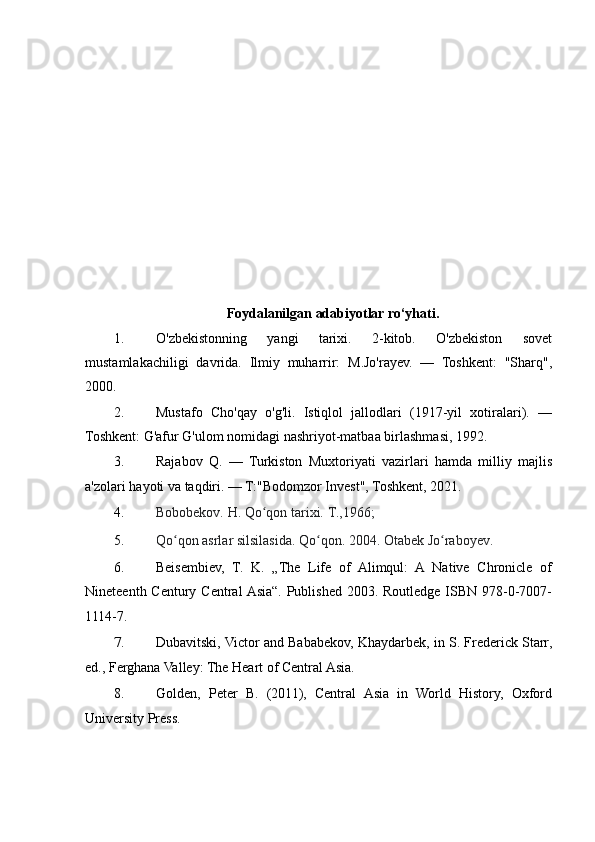 Foydalanilgan adabiyotlar ro‘yhati.
1. O'zbekistonning 	yangi	 	tarixi.	 	2-kitob.	 	O'zbekiston	 	sovet
mustamlakachiligi	
 davrida.	  Ilmiy	 muharrir:	 M.Jo'rayev.	 —	 Toshkent:	 "Sharq",
2000.
2. Mustafo	
 Cho'qay	 o'g'li.	 Istiqlol	 jallodlari	 (1917-yil	 xotiralari).	 —
Toshkent:	
 G'afur	 G'ulom	 nomidagi	 nashriyot-matbaa	 birlashmasi,	 1992.
3. Rajabov	
 Q.	 —	 Turkiston	 Muxtoriyati	 vazirlari	 hamda	 milliy	 majlis
a'zolari	
 hayoti	 va	 taqdiri.	 —	 T:"Bodomzor	 Invest",	 Toshkent,	 2021.
4. Bobobekov.	
 H.	 Qo qon	 tarixi.	 T.,1966;	 	ʻ
5. Qo qon	
 asrlar	 silsilasida.	 Qo qon.	 2004.	 Otabek	 Jo raboyev.	ʻ ʻ ʻ
6. Beisembiev,	
 T.	 K.	 „The	 Life	 of	 Alimqul:	 A	 Native	 Chronicle	 of
Nineteenth	
 Century	 Central	 Asia“.	 Published	 2003.	 Routledge	 ISBN	 978-0-7007-
1114-7.
7. Dubavitski,	
 Victor	 and	 Bababekov,	 Khaydarbek,	 in	 S.	 Frederick	 Starr,
ed.,	
 Ferghana	 Valley:	 The	 Heart	 of	 Central	 Asia.
8. Golden,	
 Peter	 B.	 (2011),	 Central	 Asia	 in	 World	 History,	 Oxford
University	
 Press. 