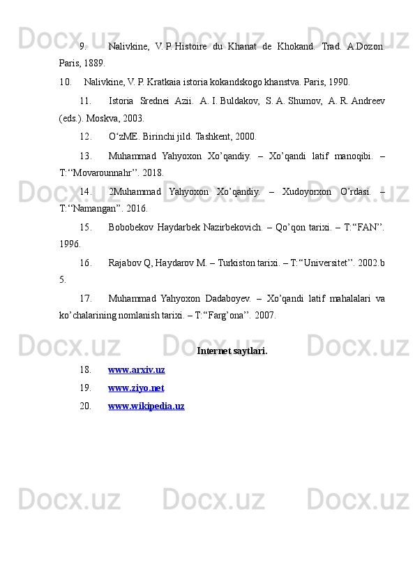 9. Nalivkine, V.   P.   Histoire	 du	 Khanat	 de	 Khokand.	 Trad.	 A.Dozon.
Paris,	
 1889.
10. Nalivkine,	
 V.	 P. Kratkaia	 istoria	 kokandskogo	 khanstva.	 Paris,	 1990.	 
11. Istoria	
 Srednei	 Azii.	 A.   I.   Buldakov,	 S.   A.   Shumov,	 A.   R.   Andreev
(eds.).	
 Moskva,	 2003.
12. O zME.	
 Birinchi	 jild.	 Tashkent,	 2000.	ʻ
13. Muhammad	
 Yahyoxon	 Xo’qandiy.	 – Xo’qandi	 latif	 manoqibi.	 –
T:‘‘Movarounnahr’’.	
 2018.	 
14. 2Muhammad
 Yahyoxon	 Xo’qandiy.	 –	 Xudoyorxon	 O’rdasi.	 –
T:‘‘Namangan’’.	
 2016.	 
15. Bobobekov
 Haydarbek	 Nazirbekovich.	 – Qo’qon	 tarixi.	 – T:‘‘FAN’’.
1996.	
 
16. Rajabov	
 Q,	 Haydarov	 M.	 – Turkiston	 tarixi.	 – T:‘‘Universitet’’.	 2002.b
5.
17. Muhammad	
 Yahyoxon	 Dadaboyev.	 – Xo’qandi	 latif	 mahalalari	 va
ko’chalarining	
 nomlanish	 tarixi.	 – T:‘‘Farg’ona’’.	 2007.
Internet saytlari.
18. www.arxiv.uz   
19. www.ziyo.net   
20. www.wikipedia.uz    