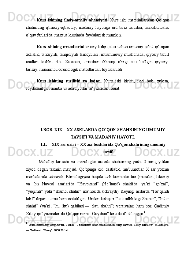 Kurs   ishining   ilmiy-amaliy   ahamiyati.   Kurs ishi	 materiallaridan	 Qo‘qon
shahrining	
 ijtimoiy-iqtisodiy,	 madaniy	 hayotiga	 oid	 tarix	 fanidan,	 tarixshunoslik
o‘quv	
 fanlarida,	 maxsus	 kurslarda	 foydalanish	 mumkin.	 
Kurs ishining metodlarini  	
tarixiy	 tadqiqotlar	 uchun	 umumiy	 qabul	 qilingan
xolislik,	
 tarixiylik,	 tanqidiylik	 tamoyillari,	 muammoviy	 mushohada,	 qiyosiy	 tahlil
usullari	
 tashkil	 etdi.	 Xususan,	 tarixshunoslikning	 o‘ziga	 xos	 bo‘lgan	 qiyosiy-
tarixiy,	
 muammoli-xronologik	 metodlardan	 foydalanildi.	 
Kurs   ishining   tuzilishi   va   hajmi.   Kurs	
 ishi	 kirish,	 ikki	 bob,	 xulosa,
foydalanilgan	
 manba	 va	 adabiyotlar	 ro‘yxatidan	 iborat.  
I.BOB. XIX – XX ASRLARDA QO‘QON SHAHRINING UMUMIY
TAVSIFI VA MADANIY HAYOTI.
1.1. XIX asr oxiri – XX asr boshlarida Qo‘qon shahrining umumiy
tavsifi.
 	
Mahalliy	 tarixchi	 va	 arxeologlar	 orasida	 shaharning	 yoshi	 2 ming	 yildan
ziyod	
 degan	 taxmin	 mavjud.	 Qo qonga	 oid	 dastlabki	 ma lumotlar	 X	 asr	 yozma	ʻ ʼ
manbalarida	
 uchraydi.	 Etimologiyasi	 haqida	 turli	 taxminlar	 bor	 (masalan,	 Istaxriy
va	
 Ibn	 Havqal	 asarlarida	 “Havokand”	 (Ho kand)	 shaklida,	 ya ni	 “go zal”,	ʻ ʼ ʻ
“yoqimli”	
 yoki	 “shamol	 shahri”	 ma nosida	 uchraydi).	 Keyingi	 asrlarda	 “Ho qandi	ʼ ʻ
latif”	
 degan	 atama	 ham	 ishlatilgan.	 Undan	 tashqari	 “balandlikdagi	 Shahar”,	 “hular
shahri“	
 (ya ni,	 “hu	 (ku)	 qabilasi	ʼ   —	 elati	 shahri”)	 versiyalari	 ham	 bor.	 Qadimiy
Xitoy	
 qo lyozmalarida	 Qo qon	 nomi	 “Guyshan”	 tarzida	 ifodalangan.	ʻ ʻ 1
1
  O'zbekistonning	
 yangi	 tarixi.	 2-kitob.	 O'zbekiston	 sovet	 mustamlakachiligi	 davrida.	 Ilmiy	 muharrir:	 M.Jo'rayev.
—	
 Toshkent:	 "Sharq",	 2000.78-bet. 