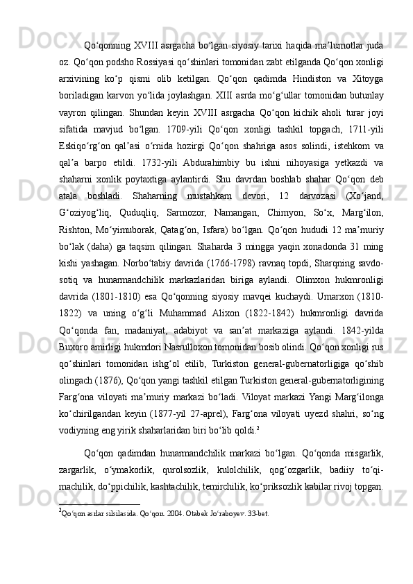 Qo qonning XVIII	 asrgacha	 bo lgan	 siyosiy	 tarixi	 haqida	 ma lumotlar	 juda	ʻ ʻ ʼ
oz.	
 Qo qon	 podsho	 Rossiyasi	 qo shinlari	 tomonidan	 zabt	 etilganda	 Qo qon	 xonligi	ʻ ʻ ʻ
arxivining	
 ko p	 qismi	 olib	 ketilgan.	 Qo qon	 qadimda	 Hindiston	 va	 Xitoyga	ʻ ʻ
boriladigan	
 karvon	 yo lida	 joylashgan.	 XIII	 asrda	 mo g ullar	 tomonidan	 butunlay	ʻ ʻ ʻ
vayron	
 qilingan.	 Shundan	 keyin	 XVIII	 asrgacha	 Qo qon	 kichik	 aholi	 turar	 joyi	ʻ
sifatida	
 mavjud	 bo lgan.	 1709-yili	 Qo qon	 xonligi	 tashkil	 topgach,	 1711-yili	ʻ ʻ
Eskiqo rg on	
 qal asi	 o rnida	 hozirgi	 Qo qon	 shahriga	 asos	 solindi,	 istehkom	 va	ʻ ʻ ʼ ʻ ʻ
qal a
 barpo	 etildi.	 1732-yili	 Abdurahimbiy	 bu	 ishni	 nihoyasiga	 yetkazdi	 va	ʼ
shaharni	
 xonlik	 poytaxtiga	 aylantirdi.	 Shu	 davrdan	 boshlab	 shahar	 Qo qon	 deb	ʻ
atala	
 boshladi.	 Shaharning	 mustahkam	 devori,	 12	 darvozasi	 (Xo jand,	ʻ
G oziyog liq,	
 Quduqliq,	 Sarmozor,	 Namangan,	 Chimyon,	 So x,	 Marg ilon,	ʻ ʻ ʻ ʻ
Rishton,	
 Mo yimuborak,	 Qatag on,	 Isfara)	 bo lgan.	 Qo qon	 hududi	 12	 ma muriy	ʻ ʻ ʻ ʻ ʼ
bo lak	
 (daha)	 ga	 taqsim	 qilingan.	 Shaharda	 3 mingga	 yaqin	 xonadonda	 31	 ming	ʻ
kishi	
 yashagan.	 Norbo tabiy	 davrida	 (1766-1798)	 ravnaq	 topdi,	 Sharqning	 savdo-	ʻ
sotiq	
 va	 hunarmandchilik	 markazlaridan	 biriga	 aylandi.	 Olimxon	 hukmronligi
davrida	
 (1801-1810)	 esa	 Qo qonning	 siyosiy	 mavqei	 kuchaydi.	 Umarxon	 (1810-	ʻ
1822)	
 va	 uning	 o g li	 Muhammad	 Alixon	 (1822-1842)	 hukmronligi	 davrida	ʻ ʻ
Qo qonda	
 fan,	 madaniyat,	 adabiyot	 va	 san at	 markaziga	 aylandi.	 1842-yilda	ʻ ʼ
Buxoro	
 amirligi	 hukmdori	 Nasrulloxon	 tomonidan	 bosib	 olindi.	 Qo qon	 xonligi	 rus	ʻ
qo shinlari	
 tomonidan	 ishg ol	 etilib,	 Turkiston	 general-gubernatorligiga	 qo shib	ʻ ʻ ʻ
olingach	
 (1876),	 Qo qon	 yangi	 tashkil	 etilgan	 Turkiston	 general-gubernatorligining	ʻ
Farg ona	
 viloyati	 ma muriy	 markazi	 bo ladi.	 Viloyat	 markazi	 Yangi	 Marg ilonga	ʻ ʼ ʻ ʻ
ko chirilgandan	
 keyin	 (1877-yil	 27-aprel),	 Farg ona	 viloyati	 uyezd	 shahri,	 so ng	ʻ ʻ ʻ
vodiyning	
 eng	 yirik	 shaharlaridan	 biri	 bo lib	 qoldi.	ʻ 2
Qo qon	
 qadimdan	 hunarmandchilik	 markazi	 bo lgan.	 Qo qonda	 misgarlik,	ʻ ʻ ʻ
zargarlik,
 o ymakorlik,	 qurolsozlik,	 kulolchilik,	 qog ozgarlik,	 badiiy	 to qi-	ʻ ʻ ʻ
machilik,	
 do ppichilik,	 kashtachilik,	 temirchilik,	 ko priksozlik	 kabilar	 rivoj	 topgan.	ʻ ʻ
2
Qo qon	
 asrlar	 silsilasida.	 Qo qon.	 2004.	 Otabek	 Jo raboyev.	 33-bet.	ʻ ʻ ʻ 