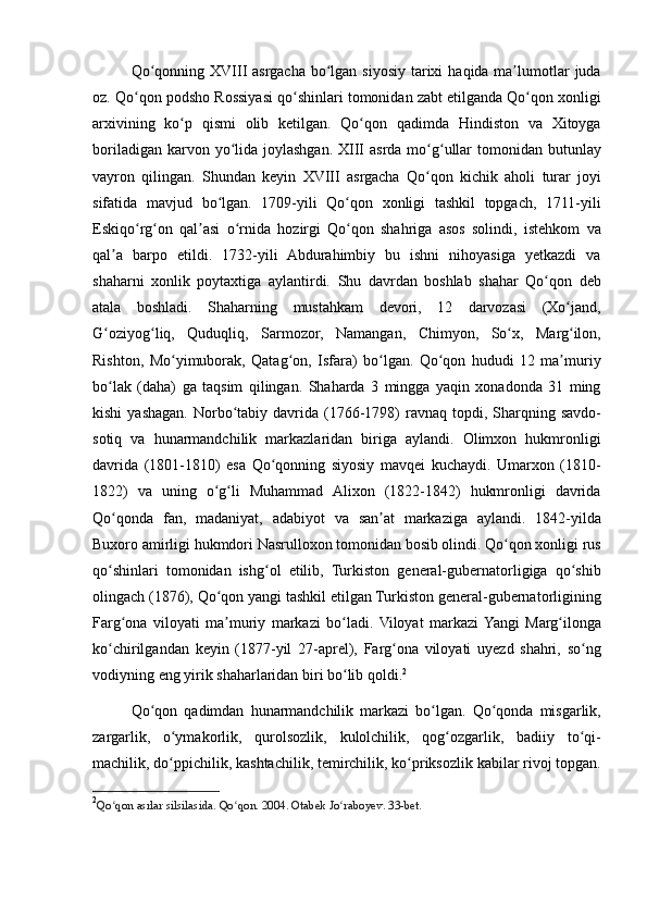 Qo qonning XVIII	 asrgacha	 bo lgan	 siyosiy	 tarixi	 haqida	 ma lumotlar	 juda	ʻ ʻ ʼ
oz.	
 Qo qon	 podsho	 Rossiyasi	 qo shinlari	 tomonidan	 zabt	 etilganda	 Qo qon	 xonligi	ʻ ʻ ʻ
arxivining	
 ko p	 qismi	 olib	 ketilgan.	 Qo qon	 qadimda	 Hindiston	 va	 Xitoyga	ʻ ʻ
boriladigan	
 karvon	 yo lida	 joylashgan.	 XIII	 asrda	 mo g ullar	 tomonidan	 butunlay	ʻ ʻ ʻ
vayron	
 qilingan.	 Shundan	 keyin	 XVIII	 asrgacha	 Qo qon	 kichik	 aholi	 turar	 joyi	ʻ
sifatida	
 mavjud	 bo lgan.	 1709-yili	 Qo qon	 xonligi	 tashkil	 topgach,	 1711-yili	ʻ ʻ
Eskiqo rg on	
 qal asi	 o rnida	 hozirgi	 Qo qon	 shahriga	 asos	 solindi,	 istehkom	 va	ʻ ʻ ʼ ʻ ʻ
qal a
 barpo	 etildi.	 1732-yili	 Abdurahimbiy	 bu	 ishni	 nihoyasiga	 yetkazdi	 va	ʼ
shaharni	
 xonlik	 poytaxtiga	 aylantirdi.	 Shu	 davrdan	 boshlab	 shahar	 Qo qon	 deb	ʻ
atala	
 boshladi.	 Shaharning	 mustahkam	 devori,	 12	 darvozasi	 (Xo jand,	ʻ
G oziyog liq,	
 Quduqliq,	 Sarmozor,	 Namangan,	 Chimyon,	 So x,	 Marg ilon,	ʻ ʻ ʻ ʻ
Rishton,	
 Mo yimuborak,	 Qatag on,	 Isfara)	 bo lgan.	 Qo qon	 hududi	 12	 ma muriy	ʻ ʻ ʻ ʻ ʼ
bo lak	
 (daha)	 ga	 taqsim	 qilingan.	 Shaharda	 3 mingga	 yaqin	 xonadonda	 31	 ming	ʻ
kishi	
 yashagan.	 Norbo tabiy	 davrida	 (1766-1798)	 ravnaq	 topdi,	 Sharqning	 savdo-	ʻ
sotiq	
 va	 hunarmandchilik	 markazlaridan	 biriga	 aylandi.	 Olimxon	 hukmronligi
davrida	
 (1801-1810)	 esa	 Qo qonning	 siyosiy	 mavqei	 kuchaydi.	 Umarxon	 (1810-	ʻ
1822)	
 va	 uning	 o g li	 Muhammad	 Alixon	 (1822-1842)	 hukmronligi	 davrida	ʻ ʻ
Qo qonda	
 fan,	 madaniyat,	 adabiyot	 va	 san at	 markaziga	 aylandi.	 1842-yilda	ʻ ʼ
Buxoro	
 amirligi	 hukmdori	 Nasrulloxon	 tomonidan	 bosib	 olindi.	 Qo qon	 xonligi	 rus	ʻ
qo shinlari	
 tomonidan	 ishg ol	 etilib,	 Turkiston	 general-gubernatorligiga	 qo shib	ʻ ʻ ʻ
olingach	
 (1876),	 Qo qon	 yangi	 tashkil	 etilgan	 Turkiston	 general-gubernatorligining	ʻ
Farg ona	
 viloyati	 ma muriy	 markazi	 bo ladi.	 Viloyat	 markazi	 Yangi	 Marg ilonga	ʻ ʼ ʻ ʻ
ko chirilgandan	
 keyin	 (1877-yil	 27-aprel),	 Farg ona	 viloyati	 uyezd	 shahri,	 so ng	ʻ ʻ ʻ
vodiyning	
 eng	 yirik	 shaharlaridan	 biri	 bo lib	 qoldi.	ʻ 2
Qo qon	
 qadimdan	 hunarmandchilik	 markazi	 bo lgan.	 Qo qonda	 misgarlik,	ʻ ʻ ʻ
zargarlik,
 o ymakorlik,	 qurolsozlik,	 kulolchilik,	 qog ozgarlik,	 badiiy	 to qi-	ʻ ʻ ʻ
machilik,	
 do ppichilik,	 kashtachilik,	 temirchilik,	 ko priksozlik	 kabilar	 rivoj	 topgan.	ʻ ʻ
2
Qo qon	
 asrlar	 silsilasida.	 Qo qon.	 2004.	 Otabek	 Jo raboyev.	 33-bet.	ʻ ʻ ʻ