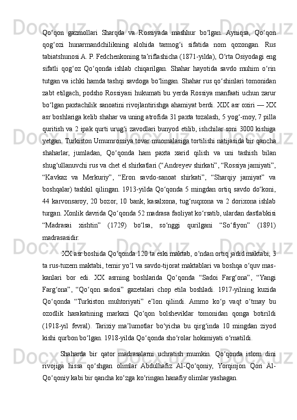 Qo qon gazmollari	 Sharqda	 va	 Rossiyada	 mashhur	 bo lgan.	 Ayniqsa,	 Qo qon	ʻ ʻ ʻ
qog ozi	
 hunarmandchilikning	 alohida	 tarmog i	 sifatida	 nom	 qozongan.	 Rus	ʻ ʻ
tabiatshunosi	
 A.   P.   Fedchenkoning	 ta riflashicha	 (1871-yilda),	 O rta	 Osiyodagi	 eng	ʼ ʻ
sifatli	
 qog oz	 Qo qonda	 ishlab	 chiqarilgan.	 Shahar	 hayotida	 savdo	 muhim	 o rin	ʻ ʻ ʻ
tutgan	
 va	 ichki	 hamda	 tashqi	 savdoga	 bo lingan.	 Shahar	 rus	 qo shinlari	 tomonidan	ʻ ʻ
zabt	
 etilgach,	 podsho	 Rossiyasi	 hukumati	 bu	 yerda	 Rossiya	 manfaati	 uchun	 zarur
bo lgan	
 paxtachilik	 sanoatini	 rivojlantirishga	 ahamiyat	 berdi.	 XIX	 asr	 oxiri	ʻ   —	 XX
asr	
 boshlariga	 kelib	 shahar	 va	 uning	 atrofida	 31	 paxta	 tozalash,	 5 yog -moy,	 7 pilla	ʻ
quritish	
 va	 2 ipak	 qurti	 urug i	 zavodlari	 bunyod	 etilib,	 ishchilar	 soni	 3000	 kishiga	ʻ
yetgan.	
 Turkiston	 Umumrossiya	 tovar	 muomalasiga	 tortilishi	 natijasida	 bir	 qancha
shaharlar,	
 jumladan,	 Qo qonda	 ham	 paxta	 xarid	 qilish	 va	 uni	 tashish	 bilan	ʻ
shug ullanuvchi	
 rus	 va	 chet	 el	 shirkatlari	 (“Andreyev	 shirkati”,	 “Rossiya	 jamiyati”,	ʻ
“Kavkaz	
 va	 Merkuriy”,	 “Eron	 savdo-sanoat	 shirkati”,	 “Sharqiy	 jamiyat”	 va
boshqalar)	
 tashkil	 qilingan.	 1913-yilda	 Qo qonda	 5 mingdan	 ortiq	 savdo	 do koni,	ʻ ʻ
44	
 karvonsaroy,	 20	 bozor,	 10	 bank,	 kasalxona,	 tug ruqxona	 va	 2 dorixona	 ishlab	ʻ
turgan.	
 Xonlik	 davrida	 Qo qonda	 52	 madrasa	 faoliyat	 ko rsatib,	 ulardan	 dastlabkisi	ʻ ʻ
“Madrasai	
 xishtin”	 (1729)	 bo lsa,	 so nggi	 qurilgani	 “So fiyon”	 (1891)	ʻ ʻ ʻ
madrasasidir.
 	
XX	 asr	 boshida	 Qo qonda	 120	 ta	 eski	 maktab,	 o ndan	 ortiq	 jadid	 maktabi,	 3	ʻ ʻ
ta	
 rus-tuzem	 maktabi,	 temir	 yo l	 va	 savdo-tijorat	 maktablari	 va	 boshqa	 o quv	 mas-	ʻ ʻ
kanlari	
 bor	 edi.	 XX	 asrning	 boshlarida	 Qo qonda	 “Sadoi	 Farg ona”,	 “Yangi	ʻ ʻ
Farg ona”,	
 “Qo qon	 sadosi”	 gazetalari	 chop	 etila	 boshladi.	 1917-yilning	 kuzida	ʻ ʻ
Qo qonda	
 “Turkiston	 muhtoriyati”	 e lon	 qilindi.	 Ammo	 ko p	 vaqt	 o tmay	 bu	ʻ ʼ ʻ ʻ
ozodlik	
 harakatining	 markazi	 Qo qon	 bolsheviklar	 tomonidan	 qonga	 botirildi	ʻ
(1918-yil	
 fevral).	 Tarixiy	 ma lumotlar	 bo yicha	 bu	 qirg inda	 10	 mingdan	 ziyod	ʼ ʻ ʻ
kishi	
 qurbon	 bo lgan.	 1918-yilda	 Qo qonda	 sho rolar	 hokimiyati	 o rnatildi.	ʻ ʻ ʻ ʻ
Shaharda
 bir	 qator	 madrasalarni	 uchratish	 mumkin.	 Qo qonda	 islom	 dini	ʻ
rivojiga	
 hissa	 qo shgan	 olimlar	 Abdulhafiz	 Al-Qo qoniy,	 Yorqinjon	 Qori	 Al-	ʻ ʻ
Qo qoniy	
 kabi	 bir	 qancha	 ko‘zga	 ko‘ringan	 hanafiy	 olimlar	 yashagan.	ʻ 