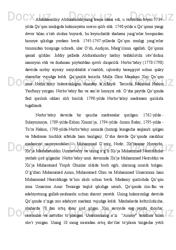 Abdukarimbiy Abdurahimbiyning	 kenja	 ukasi	 edi,	 u vafotidan	 keyin	 1734-
yilda	
 Qo‘qon	 xonligida	 hokimiyatni	 meros	 qilib	 oldi.	 1740-yilda	 u Qo qonni	 yangi	ʻ
devor	
 bilan	 o rab	 olishni	 buyurdi,	 bu	 keyinchalik	 shaharni	 jung orlar	 bosqinidan	ʻ ʻ
himoya	
 qilishga	 yordam	 berdi.	 1745-1747-yillarda	 Qo‘qon	 xonligi	 jung‘orlar
tomonidan	
 bosqinga	 uchradi,	 ular	 O‘sh,	 Andijon,	 Marg‘ilonni	 egallab,	 Qo‘qonni
qamal	
 qildilar.	 Jiddiy	 pallada	 Abdurahimbiy	 harbiy	 tashkilotchi	 iste dodini	ʼ
namoyon	
 etdi	 va	 dushman	 poytaxtdan	 quvib	 chiqarildi.	 Norbo tabiy	 (1770-1798)	ʻ
davrida	
 nisbiy	 siyosiy	 osoyishtalik	 o rnatilib,	 iqtisodiy	 taraqqiyot	 uchun	 qulay	ʻ
sharoitlar	
 vujudga	 keldi.	 Qo‘qonlik	 tarixchi	 Mulla	 Olim	 Maxdum	 Xoji	 Qo‘qon
xoni	
 Norbo tabiy	 hukmronligini	 shunday	 ta riflaydi:	 Tarixchi	 Mahmud	 Hakim	ʻ ʼ
Yaufoniy	
 yozgan:	 Norbo tabiy	 fan	 va	 san at	 homiysi	 edi.	 O sha	 paytda	 Qo qonda	ʻ ʼ ʻ ʻ
faol	
 qurilish	 ishlari	 olib	 borildi.	 1798-yilda	 Norbo tabiy	 madrasasi	 qurilishi	ʻ
tugallandi.
Norbo tabiy	
 davrida	 bir	 qancha	 madrasalar	 qurilgan:	 1762-yilda	ʻ   -
Sulaymoniya,
 1789-yilda-Eshon	 Xonxo ja,	 1794-yilda	ʻ   -Imom	 Bakir,	 1795-yilda   -
To ra	
 Hakim,	 1798-yilda-Norbo tabiy	 nomida	 (hozirgi	 kungacha	 saqlanib	 qolgan	ʻ ʻ
va
 Madrasai	 tinchlik	 sifatida	 ham	 tanilgan).	 O sha	 davrda	 Qo qonda	 mashhur	ʻ ʻ
madaniyat	
 namoyandalari   —	 Muhammad	 G oziy,	 Nodir,	 Xo janazar	 Huvaydo,	ʻ ʻ
Xo ja	
 Maslahatuddin	 Ummatvaliy	 va	 uning	 o g li	 Xo ja	 Muhammad	 Nasriddinlar	ʻ ʻ ʻ ʻ
yashab	
 ijod	 qilganlar.	 Norbo tabiy	 umri	 davomida	 Xo‘ja	 Muhammad	 Nasriddin	 va	ʻ
Xo‘ja	
 Muhammad	 Yoqub	 Ohunlar	 oldida	 bosh	 egib,	 ularning	 muridi	 bolgan.
O g illari	
 Muhammad	 Amin,	 Muhammad	 Olim	 va	 Muhammad	 Umarxonni	 ham	ʻ ʻ
Muhammad	
 Nasriddinga	 ta lim	 olish	 uchun	 berdi.	 Madaniy	 qurilishda	 Qo‘qon	ʼ
xoni	
 Umarxon	 Amir	 Temurga	 taqlid	 qilishga	 urinib,	 Qo‘qonda	 ilm-fan	 va
adabiyotning	
 gullab-yashnashi	 uchun	 sharoit	 yaratdi.	 Uning	 hukmronligi	 davrida
Qo‘qonda	
 o‘ziga	 xos	 adabiyot	 markazi	 vujudga	 keldi.	 Manbalarda	 keltirilishicha,
shaharda	
 70	 dan	 ortiq	 shoir	 ijod	 qilgan.	 Xon	 saroyida	 eng	 yaxshi	 shoirlar,
rassomlar	
 va	 xattotlar	 to‘plangan.	 Umarxonning	 o‘zi	  “Amiriy”	 taxallusi	 bilan
she r	
 yozgan.	 Uning	 10	 ming	 misradan	 ortiq	 she rlar	 to‘plami	 bizgacha	 yetib	ʼ ʼ 