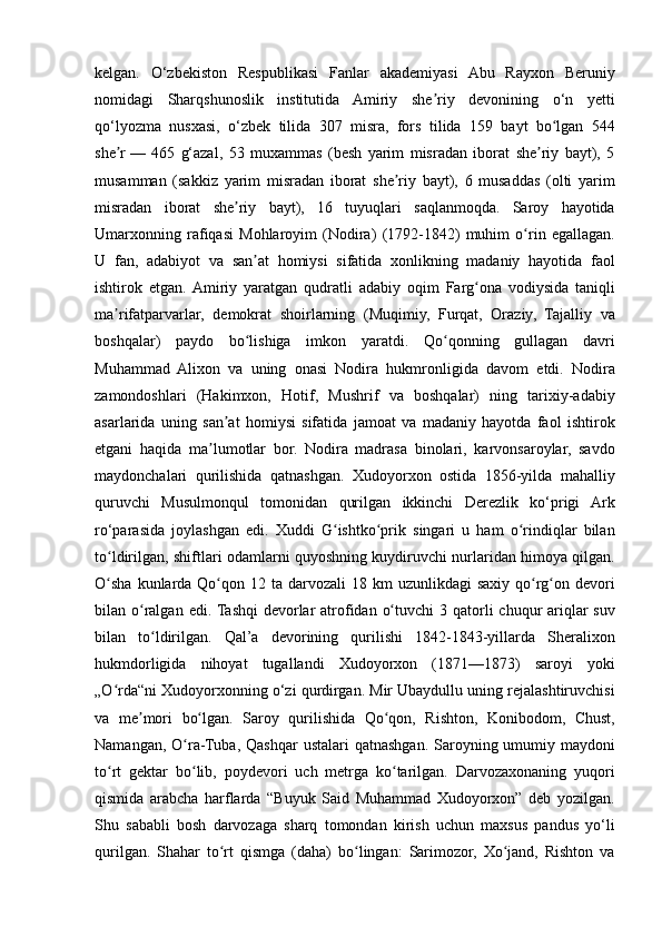 kelgan. O‘zbekiston	 Respublikasi	 Fanlar	 akademiyasi	 Abu	 Rayxon	 Beruniy
nomidagi	
 Sharqshunoslik	 institutida	 Amiriy	 she riy	 devonining	 o‘n	 yetti	ʼ
qo‘lyozma	
 nusxasi,	 o‘zbek	 tilida	 307	 misra,	 fors	 tilida	 159	 bayt	 bo lgan	 544	ʻ
she r	
ʼ   —	 465	 g‘azal,	 53	 muxammas	 (besh	 yarim	 misradan	 iborat	 she riy	 bayt),	 5	ʼ
musamman	
 (sakkiz	 yarim	 misradan	 iborat	 she riy	 bayt),	 6 musaddas	 (olti	 yarim	ʼ
misradan	
 iborat	 she riy	 bayt),	 16	 tuyuqlari	 saqlanmoqda.	 Saroy	 hayotida	ʼ
Umarxonning	
 rafiqasi	 Mohlaroyim	 (Nodira)	 (1792-1842)	 muhim	 o rin	 egallagan.	ʻ
U	
 fan,	 adabiyot	 va	 san at	 homiysi	 sifatida	 xonlikning	 madaniy	 hayotida	 faol	ʼ
ishtirok	
 etgan.	 Amiriy	 yaratgan	 qudratli	 adabiy	 oqim	 Farg ona	 vodiysida	 taniqli	ʻ
ma rifatparvarlar,	
 demokrat	 shoirlarning	 (Muqimiy,	 Furqat,	 Oraziy,	 Tajalliy	 va	ʼ
boshqalar)	
 paydo	 bo lishiga	 imkon	 yaratdi.	 Qo qonning	 gullagan	 davri	ʻ ʻ
Muhammad	
 Alixon	 va	 uning	 onasi	 Nodira	 hukmronligida	 davom	 etdi.	 Nodira
zamondoshlari	
 (Hakimxon,	 Hotif,	 Mushrif	 va	 boshqalar)	 ning	 tarixiy-adabiy
asarlarida	
 uning	 san at	 homiysi	 sifatida	 jamoat	 va	 madaniy	 hayotda	 faol	 ishtirok	ʼ
etgani	
 haqida	 ma lumotlar	 bor.	 Nodira	 madrasa	 binolari,	 karvonsaroylar,	 savdo	ʼ
maydonchalari	
 qurilishida	 qatnashgan.	 Xudoyorxon	 ostida	 1856-yilda	 mahalliy
quruvchi	
 Musulmonqul	 tomonidan	 qurilgan	 ikkinchi	 Derezlik	 ko‘prigi	 Ark
ro‘parasida	
 joylashgan	 edi.	 Xuddi	 G ishtko prik	 singari	 u ham	 o rindiqlar	 bilan	ʻ ʻ ʻ
to ldirilgan,	
 shiftlari	 odamlarni	 quyoshning	 kuydiruvchi	 nurlaridan	 himoya	 qilgan.	ʻ
O sha	
 kunlarda	 Qo qon	 12	 ta	 darvozali	 18	 km	 uzunlikdagi	 saxiy	 qo rg on	 devori	ʻ ʻ ʻ ʻ
bilan	
 o ralgan	 edi.	 Tashqi	 devorlar	 atrofidan	 o tuvchi	 3 qatorli	 chuqur	 ariqlar	 suv	ʻ ʻ
bilan
 to ldirilgan.	 Qal’a	 devorining	 qurilishi	 1842-1843-yillarda	 Sheralixon	ʻ
hukmdorligida	
 nihoyat	 tugallandi	 Xudoyorxon	 (1871—1873)	 saroyi	 yoki
„O rda“ni	
 Xudoyorxonning	 o‘zi	 qurdirgan.	 Mir	 Ubaydullu	 uning	 rejalashtiruvchisi	ʻ
va
 me mori	 bo lgan.	 Saroy	 qurilishida	 Qo qon,	 Rishton,	 Konibodom,	 Chust,	ʼ ʻ ʻ
Namangan,	
 O ra-Tuba,	 Qashqar	 ustalari	 qatnashgan.	 Saroyning	 umumiy	 maydoni	ʻ
to rt	
 gektar	 bo lib,	 poydevori	 uch	 metrga	 ko tarilgan.	 Darvozaxonaning	 yuqori	ʻ ʻ ʻ
qismida	
 arabcha	 harflarda	 “Buyuk	 Said	 Muhammad	 Xudoyorxon”	 deb	 yozilgan.
Shu	
 sababli	 bosh	 darvozaga	 sharq	 tomondan	 kirish	 uchun	 maxsus	 pandus	 yo‘li
qurilgan.	
 Shahar	 to rt	 qismga	 (daha)	 bo lingan:	 Sarimozor,	 Xo jand,	 Rishton	 va	ʻ ʻ ʻ 