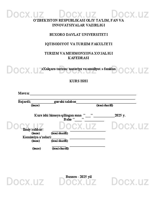O'ZBEKISTON RESPUBLIKASI OLIY TA'LIM, FAN VA
INNOVATSIYALAR VAZIRLIGI
BUXORO DAVLAT UNIVERSITETI
IQTISODIYOT VA TURIZM FAKULTETI
TURIZM VA MEHMONXONA XO'JALIGI
KAFEDRASI
«Xalqaro turizm: nazariya va amaliyot » fanidan
KURS ISHI
Mavzu:____________________________________________________________  
__________________________________________________________________
Bajardi;_____________guruhi talabas__________________________________  
                 (imzo)                                                                           (ismi sharifi)
   Kurs ishi himoya qilingan sana  "___" ____________2025 y.
            Baho "____" ___________
     Ilmiy rahbar:          ________    ____________________
                (imzo)               (ismi sharifi)
     Komissiya a'zolari:________    ____________________
                (imzo)               (ismi sharifi)
                                      ________    ____________________
                 (imzo)               (ismi sharifi)
Buxoro - 2025 yil 