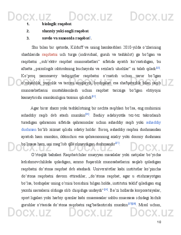 1. biologik raqobat
2. shaxsiy yoki ongli raqobat
3. savdo va sanoatda raqobat ]
.
      Shu   bilan   bir   qatorda,   Kilduff   va   uning   hamkasblari   2010-yilda   o zlariningʻ
sharhlarida   raqobatni   uch   turga   (individual,   guruh   va   tashkilot)   ga   bo lgan   va
ʻ
raqobatni   „sub’ektiv   raqobat   munosabatlari“   sifatida   ajratib   ko rsatishgan,   bu	
ʻ
albatta   „psixologik  ishtirokning   kuchayishi   va   sezilarli   ulushlar“   ni   talab   qiladi [12]
.
Ko proq   zamonaviy   tadqiqotlar   raqobatni   o rnatish   uchun   zarur   bo lgan	
ʻ ʻ ʻ
o xshashlik,   yaqinlik   va   tarixni   aniqlaydi,   boshqalari   esa   shafqatsizlik   bilan   raqib	
ʻ
munosabatlarini   mustahkamlash   uchun   raqobat   tarixiga   bo lgan   ehtiyojni	
ʻ
kamaytirishi mumkinligini taxmin qilishdi [13]
.
      Agar biror shaxs yoki tashkilotning bir nechta raqiblari bo lsa, eng muhimini	
ʻ
ashaddiy   raqib   deb   atash   mumkin [14]
.   Badiiy   adabiyotda   tez-tez   takrorlanib
turadigan   qahramon   sifatida   qahramonlar   uchun   ashaddiy   raqib   yoki   ashaddiy
dushman   bo lib   xizmat   qilishi   odatiy   holdir.   Biroq,   ashaddiy   raqibni   dushmandan	
ʻ
ajratish   ham   mumkin,   ikkinchisi   esa   qahramonning   azaliy   yoki   doimiy   dushmani
bo lmasa ham, uni mag lub qila olmaydigan dushmandir	
ʻ ʻ [15]
.
      O rtoqlik   bahslari	
ʻ   Raqobatchilar   muayyan   masalalar   yoki   natijalar   bo yicha	ʻ
kelishmovchilikda   qoladigan,   ammo   fuqarolik   munosabatlarini   saqlab   qoladigan
raqobatni   do stona   raqobat   deb   atashadi.   Universitetlar   kabi   institutlar   ko pincha	
ʻ ʻ
do stona   raqobatni   davom   ettiradilar,   „do stona   raqobat,   agar   u   etishmayotgan	
ʻ ʻ
bo lsa, boshqalar uning o rnini bosishini bilgan holda, institutni taklif qiladigan eng
ʻ ʻ
yaxshi narsalarni oldinga olib chiqishga undaydi“ [16]
. Ba zi hollarda korporatsiyalar,	
ʼ
sport ligalari yoki harbiy qismlar kabi muassasalar ushbu muassasa ichidagi kichik
guruhlar   o rtasida   do stona   raqobatni   rag batlantirishi   mumkin	
ʻ ʻ ʻ [17] [18]
.   Misol   uchun,
10 