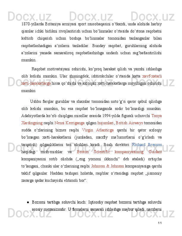 1870-yillarda Britaniya armiyasi sport musobaqasini  o tkazdi, unda alohida harbiyʻ
qismlar  ichki  birlikni  rivojlantirish uchun  bo linmalar  o rtasida  do stona  raqobatni	
ʻ ʻ ʻ
keltirib   chiqarish   uchun   boshqa   bo linmalar   tomonidan   tanlanganlar   bilan	
ʻ
raqobatlashadigan   a zolarni   tanladilar.   Bunday   raqobat,   guruhlarning   alohida	
ʼ
a zolarini   yanada   samaraliroq   raqobatlashishga   undash   uchun   rag batlantirilishi	
ʼ ʻ
mumkin.
      Raqobat   motivatsiyani   oshirishi,   ko proq   harakat   qilish   va   yaxshi   ishlashga	
ʻ
olib   kelishi   mumkin.   Ular   shuningdek,   ishtirokchilar   o rtasida   katta  	
ʻ xavf-xatarli
xatti-harakatlarga  hissa qo shishi va axloqsiz xatti-harakatlarga moyilligini oshirishi	
ʻ
mumkin
     
Ushbu   farqlar   guruhlar   va   shaxslar   tomonidan   noto g ri   qaror   qabul   qilishga	
ʻ ʻ
olib   kelishi   mumkin,   bu   esa   raqobat   bo lmaganda   sodir   bo lmasligi   mumkin.	
ʻ ʻ
Adabiyotlarda ko rib chiqilgan misollar orasida 1994-yilda figurali uchuvchi 	
ʻ Tonya
Xardingning   raqibi   Nensi Kerriganga   qilgan   hujumlari ,   British Airways   tomonidan
sudda   o zlarining   biznes   raqibi  	
ʻ Virgin   Atlanticga   qarshi   bir   qator   axloqiy
bo lmagan   xatti-harakatlarni   (jumladan,   maxfiy   ma lumotlarni   o g irlash   va	
ʻ ʼ ʻ ʻ
tarqatish)   qilganliklarini   tan   olishlari   kiradi.   Bosh   direktori   Richard   Brenson
haqidagi   mish-mishlar   va   Boston   Scientific   kompaniyasining   Guidant
kompaniyasini   sotib   olishda   („eng   yomoni   ikkinchi“   deb   ataladi)   ortiqcha
to langani, chunki ular o zlarining raqibi 
ʻ ʻ Johnson & Johnson  kompaniyasiga qarshi
taklif   qilganlar.   Haddan   tashqari   holatda,   raqiblar   o rtasidagi   raqobat   „jismoniy	
ʻ
zararga qadar kuchayishi ehtimoli bor“.
● Bozorni   tartibga   soluvchi   kuch:   Iqtisodiy   raqobat   bozorni   tartibga   soluvchi
asosiy mexanizmdir. U firmalarni samarali ishlashga majbur qiladi, narxlarni
11 