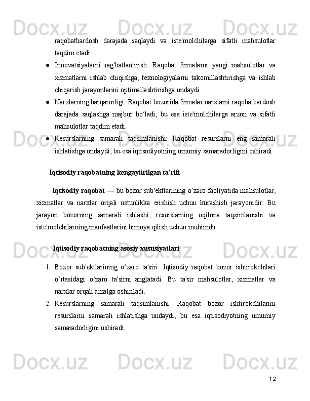 raqobatbardosh   darajada   saqlaydi   va   iste'molchilarga   sifatli   mahsulotlar
taqdim etadi.
● Innovatsiyalarni   rag'batlantirish:   Raqobat   firmalarni   yangi   mahsulotlar   va
xizmatlarni   ishlab   chiqishga,   texnologiyalarni   takomillashtirishga   va   ishlab
chiqarish jarayonlarini optimallashtirishga undaydi.
● Narxlarning barqarorligi: Raqobat bozorida firmalar narxlarni raqobatbardosh
darajada   saqlashga   majbur   bo‘ladi,   bu   esa   iste'molchilarga   arzon   va   sifatli
mahsulotlar taqdim etadi.
● Resurslarning   samarali   taqsimlanishi:   Raqobat   resurslarni   eng   samarali
ishlatishga undaydi, bu esa iqtisodiyotning umumiy samaradorligini oshiradi.
  Iqtisodiy raqobatning kengaytirilgan ta'rifi
     Iqtisodiy raqobat   — bu bozor sub'ektlarining o‘zaro faoliyatida mahsulotlar,
xizmatlar   va   narxlar   orqali   ustunlikka   erishish   uchun   kurashish   jarayonidir.   Bu
jarayon   bozorning   samarali   ishlashi,   resurslarning   oqilona   taqsimlanishi   va
iste'molchilarning manfaatlarini himoya qilish uchun muhimdir.
    Iqtisodiy raqobatning asosiy xususiyatlari
1. Bozor   sub'ektlarining   o‘zaro   ta'siri:   Iqtisodiy   raqobat   bozor   ishtirokchilari
o‘rtasidagi   o‘zaro   ta'sirni   anglatadi.   Bu   ta'sir   mahsulotlar,   xizmatlar   va
narxlar orqali amalga oshiriladi.
2. Resurslarning   samarali   taqsimlanishi:   Raqobat   bozor   ishtirokchilarini
resurslarni   samarali   ishlatishga   undaydi,   bu   esa   iqtisodiyotning   umumiy
samaradorligini oshiradi.
12 