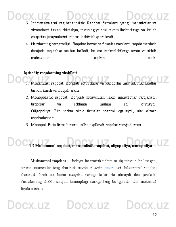 3. Innovatsiyalarni   rag‘batlantirish:   Raqobat   firmalarni   yangi   mahsulotlar   va
xizmatlarni   ishlab   chiqishga,   texnologiyalarni   takomillashtirishga   va   ishlab
chiqarish jarayonlarini optimallashtirishga undaydi.
4. Narxlarning barqarorligi: Raqobat bozorida firmalar narxlarni raqobatbardosh
darajada   saqlashga   majbur   bo‘ladi,   bu   esa   iste'molchilarga   arzon   va   sifatli
mahsulotlar   taqdim   etadi.
   Iqtisodiy raqobatning shakllari
1. Mukammal   raqobat:   Ko‘plab   sotuvchilar   va   xaridorlar   mavjud,   mahsulotlar
bir xil, kirish va chiqish erkin.
2. Monopolistik   raqobat:   Ko‘plab   sotuvchilar,   lekin   mahsulotlar   farqlanadi,
brendlar   va   reklama   muhim   rol   o‘ynaydi.
Oligopoliya:   Bir   nechta   yirik   firmalar   bozorni   egallaydi,   ular   o‘zaro
raqobatlashadi.
3. Monopol: Bitta firma bozorni to‘liq egallaydi, raqobat mavjud emas.
1.2 Mukammal raqobat, monopolistik raqobat, oligopoliya, monopoliya .
      Mukammal   raqobat   –   faoliyat   ko rsatish   uchun   to siq   mavjud   bo lmagan,ʻ ʻ ʻ
barcha   sotuvchilar   teng   sharoitda   savdo   qiluvchi   bozor   turi.   Mukammal   raqobat
sharoitida   hech   bir   bozor   subyekti   narxga   ta sir   eta   olmaydi   deb   qaraladi.	
ʼ
Firmalarning   chekli   xarajati   tarmoqdagi   narxga   teng   bo lganida,   ular   maksimal	
ʻ
foyda olishadi
13