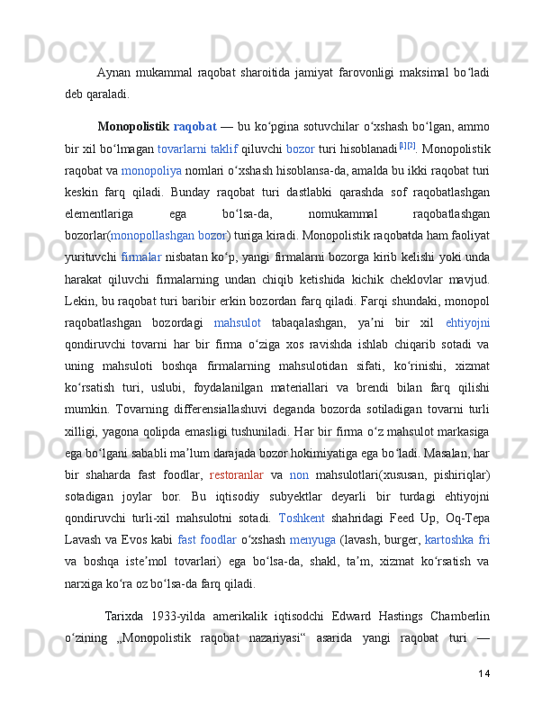       Aynan   mukammal   raqobat   sharoitida   jamiyat   farovonligi   maksimal   bo ladiʻ
deb qaraladi.
       Monopolistik   raqobat   —   bu ko pgina sotuvchilar  o xshash bo lgan, ammo	
ʻ ʻ ʻ
bir xil bo lmagan  	
ʻ tovarlarni   taklif   qiluvchi   bozor   turi hisoblanadi [1] [2]
. Monopolistik
raqobat va  monopoliya  nomlari o xshash hisoblansa-da, amalda bu ikki raqobat turi	
ʻ
keskin   farq   qiladi.   Bunday   raqobat   turi   dastlabki   qarashda   sof   raqobatlashgan
elementlariga   ega   bo lsa-da,   nomukammal   raqobatlashgan
ʻ
bozorlar( monopollashgan bozor ) turiga kiradi. Monopolistik raqobatda ham faoliyat
yurituvchi   firmalar   nisbatan ko p, yangi firmalarni bozorga kirib kelishi yoki unda	
ʻ
harakat   qiluvchi   firmalarning   undan   chiqib   ketishida   kichik   cheklovlar   mavjud.
Lekin, bu raqobat turi baribir erkin bozordan farq qiladi. Farqi shundaki, monopol
raqobatlashgan   bozordagi   mahsulot   tabaqalashgan,   ya ni   bir   xil  	
ʼ ehtiyojni
qondiruvchi   tovarni   har   bir   firma   o ziga   xos   ravishda   ishlab   chiqarib   sotadi   va	
ʻ
uning   mahsuloti   boshqa   firmalarning   mahsulotidan   sifati,   ko rinishi,   xizmat	
ʻ
ko rsatish   turi,   uslubi,   foydalanilgan   materiallari   va   brendi   bilan   farq   qilishi	
ʻ
mumkin.   Tovarning   differensiallashuvi   deganda   bozorda   sotiladigan   tovarni   turli
xilligi, yagona qolipda emasligi tushuniladi. Har bir firma o z mahsulot markasiga	
ʻ
ega bo lgani sababli ma lum darajada bozor hokimiyatiga ega bo ladi. Masalan, har	
ʻ ʼ ʻ
bir   shaharda   fast   foodlar,   restoranlar   va   non   mahsulotlari(xususan,   pishiriqlar)
sotadigan   joylar   bor.   Bu   iqtisodiy   subyektlar   deyarli   bir   turdagi   ehtiyojni
qondiruvchi   turli-xil   mahsulotni   sotadi.   Toshkent   shahridagi   Feed   Up,   Oq-Tepa
Lavash  va Evos kabi   fast foodlar   o xshash  	
ʻ menyuga   (lavash, burger,   kartoshka  fri
va   boshqa   iste mol   tovarlari)   ega   bo lsa-da,   shakl,   ta m,   xizmat   ko rsatish   va	
ʼ ʻ ʼ ʻ
narxiga ko ra oz bo lsa-da farq qiladi.	
ʻ ʻ
      Tarixda   1933-yilda   amerikalik   iqtisodchi   Edward   Hastings   Chamberlin
o zining   „Monopolistik   raqobat   nazariyasi“   asarida   yangi   raqobat   turi   —	
ʻ
14 