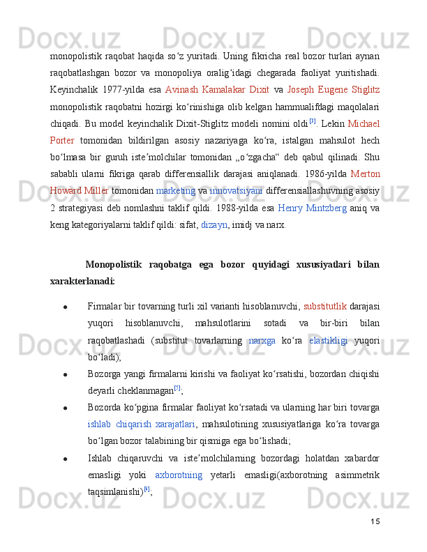 monopolistik raqobat   haqida so z  yuritadi. Uning  fikricha  real   bozor  turlari   aynanʻ
raqobatlashgan   bozor   va   monopoliya   oralig idagi   chegarada   faoliyat   yuritishadi.	
ʻ
Keyinchalik   1977-yilda   esa   Avinash   Kamalakar   Dixit   va   Joseph   Eugene   Stiglitz
monopolistik raqobatni   hozirgi   ko rinishiga  olib kelgan  hammualifdagi  maqolalari	
ʻ
chiqadi.  Bu  model  keyinchalik   Dixit-Stiglitz   modeli   nomini  oldi [3]
.  Lekin   Michael
Porter   tomonidan   bildirilgan   asosiy   nazariyaga   ko ra,   istalgan   mahsulot   hech	
ʻ
bo lmasa   bir   guruh   iste molchilar   tomonidan   „o zgacha“   deb   qabul   qilinadi.   Shu	
ʻ ʼ ʻ
sababli   ularni   fikriga   qarab   differensiallik   darajasi   aniqlanadi.   1986-yilda   Merton
Howard Miller  tomonidan  marketing  va  innovatsiyani  differensiallashuvning asosiy
2  strategiyasi   deb  nomlashni  taklif   qildi.  1988-yilda  esa   Henry  Mintzberg   aniq  va
keng kategoriyalarni taklif qildi: sifat,  dizayn , imidj va narx.
      Monopolistik   raqobatga   ega   bozor   quyidagi   xususiyatlari   bilan
xarakterlanadi:
● Firmalar bir tovarning turli xil varianti hisoblanuvchi,  substitutlik  darajasi
yuqori   hisoblanuvchi,   mahsulotlarini   sotadi   va   bir-biri   bilan
raqobatlashadi   (substitut   tovarlarning   narxga   ko ra  	
ʻ elastikligi   yuqori
bo ladi);	
ʻ
● Bozorga yangi firmalarni kirishi va faoliyat ko rsatishi, bozordan chiqishi	
ʻ
deyarli cheklanmagan [5]
;
● Bozorda ko pgina firmalar faoliyat ko rsatadi va ularning har biri tovarga	
ʻ ʻ
ishlab   chiqarish   xarajatlari ,   mahsulotining   xususiyatlariga   ko ra   tovarga	
ʻ
bo lgan bozor talabining bir qismiga ega bo lishadi;	
ʻ ʻ
● Ishlab   chiqaruvchi   va   iste molchilarning   bozordagi   holatdan   xabardor	
ʼ
emasligi   yoki   axborotning   yetarli   emasligi(axborotning   asimmetrik
taqsimlanishi) [6]
;
15 
