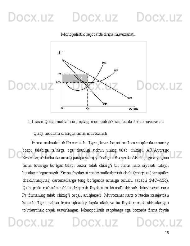 Monopolistik raqobatda firma muvozanati .
1.1-rasm.Qisqa muddatli oraliqdagi monopolistik raqobatda firma muvozanati
     Qisqa muddatli oraliqda firma muvozanati .
     Firma mahsuloti differensial bo lgani, tovar hajmi ma lum miqdorda umumiyʻ ʼ
bozor   talabiga   ta sirga   ega   ekanligi   uchun   uning   talab   chizig i   AR(Average	
ʼ ʻ
Revenue, o rtacha daromad) pastga yotiq yo nalgan. Bu yerda AR faqatgina yagona	
ʻ ʻ
firma   tovariga   bo lgan   talab,   bozor   talab   chizig i   bir   firma   narx   siyosati   tufayli	
ʻ ʻ
bunday o zgarmaydi. Firma foydasini maksimallashtirish chekli(marjinal) xarajatlar	
ʻ
chekli(marjinal)   daromadlarga   teng   bo lganda   amalga   oshishi   sababli   (MC=MR),	
ʻ
Qs hajmda mahsulot ishlab chiqarish foydani maksimallashtiradi. Muvozanat  narx
Ps   firmaning   talab   chizig i   orqali   aniqlanadi.   Muvozanat   narx   o rtacha   xarajatdan	
ʻ ʻ
katta   bo lgani   uchun   firma   iqtisodiy   foyda   oladi   va   bu   foyda   rasmda   shtrixlangan	
ʻ
to rtburchak   orqali   tasvirlangan.   Monopolistik   raqobatga   ega   bozorda   firma   foyda	
ʻ
18 