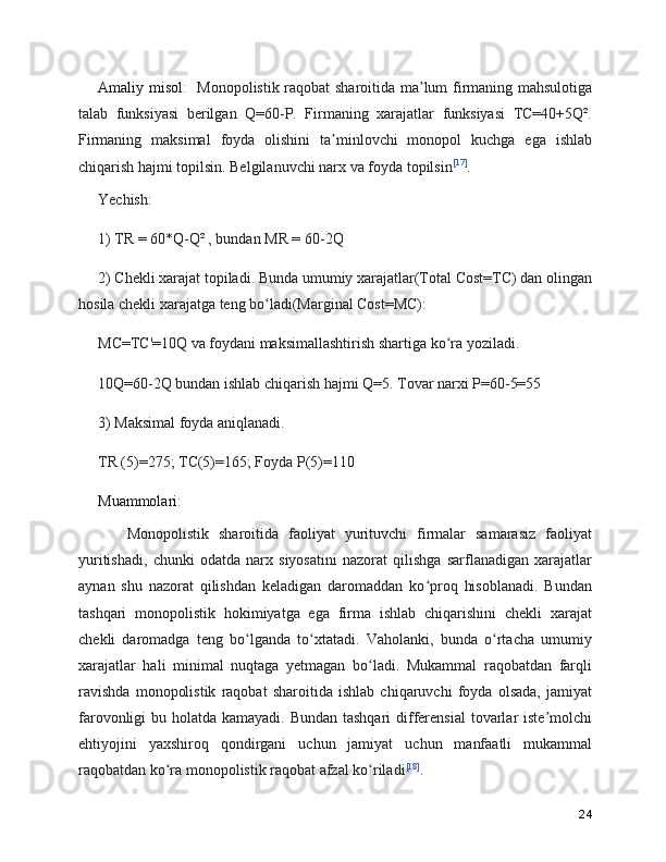 Amaliy misol :     Monopolistik raqobat sharoitida ma lum firmaning mahsulotigaʼ
talab   funksiyasi   berilgan   Q=60-P.   Firmaning   xarajatlar   funksiyasi   TC=40+5Q².
Firmaning   maksimal   foyda   olishini   ta minlovchi   monopol   kuchga   ega   ishlab	
ʼ
chiqarish hajmi topilsin. Belgilanuvchi narx va foyda topilsin [17]
.
Yechish:
1) TR = 60*Q-Q² , bundan MR = 60-2Q
2) Chekli xarajat topiladi. Bunda umumiy xarajatlar(Total Cost=TC) dan olingan
hosila chekli xarajatga teng bo ladi(Marginal Cost=MC):	
ʻ
MC=TC'=10Q va foydani maksimallashtirish shartiga ko ra yoziladi.	
ʻ
10Q=60-2Q bundan ishlab chiqarish hajmi Q=5. Tovar narxi P=60-5=55
3) Maksimal foyda aniqlanadi.
TR (5)=275; TC(5)=165; Foyda P(5)=110
Muammolari :
      Monopolistik   sharoitida   faoliyat   yurituvchi   firmalar   samarasiz   faoliyat
yuritishadi,   chunki   odatda   narx   siyosatini   nazorat   qilishga   sarflanadigan   xarajatlar
aynan   shu   nazorat   qilishdan   keladigan   daromaddan   ko proq   hisoblanadi.   Bundan	
ʻ
tashqari   monopolistik   hokimiyatga   ega   firma   ishlab   chiqarishini   chekli   xarajat
chekli   daromadga   teng   bo lganda   to xtatadi.   Vaholanki,   bunda   o rtacha   umumiy	
ʻ ʻ ʻ
xarajatlar   hali   minimal   nuqtaga   yetmagan   bo ladi.   Mukammal   raqobatdan   farqli	
ʻ
ravishda   monopolistik   raqobat   sharoitida   ishlab   chiqaruvchi   foyda   olsada,   jamiyat
farovonligi bu holatda kamayadi. Bundan tashqari  differensial  tovarlar iste molchi	
ʼ
ehtiyojini   yaxshiroq   qondirgani   uchun   jamiyat   uchun   manfaatli   mukammal
raqobatdan ko ra monopolistik raqobat afzal ko riladi	
ʻ ʻ [18]
.
24 