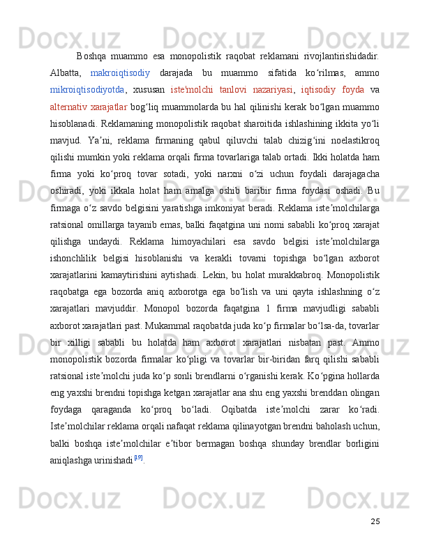       Boshqa   muammo   esa   monopolistik   raqobat   reklamani   rivojlantirishidadir.
Albatta,   makroiqtisodiy   darajada   bu   muammo   sifatida   ko rilmas,   ammoʻ
mikroiqtisodiyotda ,   xususan   iste'molchi   tanlovi   nazariyasi ,   iqtisodiy   foyda   va
alternativ xarajatlar   bog liq muammolarda bu hal qilinishi kerak bo lgan muammo	
ʻ ʻ
hisoblanadi. Reklamaning monopolistik raqobat sharoitida ishlashining ikkita yo li	
ʻ
mavjud.   Ya ni,   reklama   firmaning   qabul   qiluvchi   talab   chizig ini   noelastikroq	
ʼ ʻ
qilishi mumkin yoki reklama orqali firma tovarlariga talab ortadi. Ikki holatda ham
firma   yoki   ko proq   tovar   sotadi,   yoki   narxni   o zi   uchun   foydali   darajagacha	
ʻ ʻ
oshiradi,   yoki   ikkala   holat   ham   amalga   oshib   baribir   firma   foydasi   oshadi.   Bu
firmaga o z savdo belgisini yaratishga imkoniyat beradi. Reklama iste molchilarga	
ʻ ʼ
ratsional  omillarga tayanib emas, balki  faqatgina uni  nomi  sababli  ko proq xarajat	
ʻ
qilishga   undaydi.   Reklama   himoyachilari   esa   savdo   belgisi   iste molchilarga
ʼ
ishonchlilik   belgisi   hisoblanishi   va   kerakli   tovarni   topishga   bo lgan   axborot
ʻ
xarajatlarini   kamaytirishini   aytishadi.   Lekin,   bu   holat   murakkabroq.   Monopolistik
raqobatga   ega   bozorda   aniq   axborotga   ega   bo lish   va   uni   qayta   ishlashning   o z	
ʻ ʻ
xarajatlari   mavjuddir.   Monopol   bozorda   faqatgina   1   firma   mavjudligi   sababli
axborot xarajatlari past. Mukammal raqobatda juda ko p firmalar bo lsa-da, tovarlar	
ʻ ʻ
bir   xilligi   sababli   bu   holatda   ham   axborot   xarajatlari   nisbatan   past.   Ammo
monopolistik   bozorda   firmalar   ko pligi   va   tovarlar   bir-biridan   farq   qilishi   sababli	
ʻ
ratsional iste molchi juda ko p sonli brendlarni o rganishi kerak. Ko pgina hollarda	
ʼ ʻ ʻ ʻ
eng yaxshi brendni topishga ketgan xarajatlar ana shu eng yaxshi brenddan olingan
foydaga   qaraganda   ko proq   bo ladi.   Oqibatda   iste molchi   zarar   ko radi.	
ʻ ʻ ʼ ʻ
Iste molchilar reklama orqali nafaqat reklama qilinayotgan brendni baholash uchun,	
ʼ
balki   boshqa   iste molchilar   e tibor   bermagan   boshqa   shunday   brendlar   borligini	
ʼ ʼ
aniqlashga urinishadi [19]
.
25 