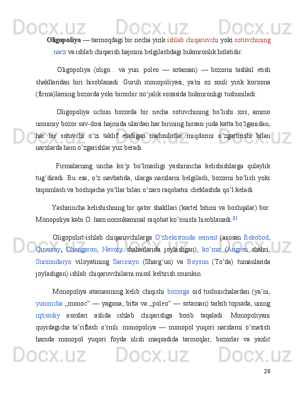   Oligopoliya  — tarmoqdagi bir necha yirik  ishlab chiqaruvchi  yoki  sotuvchining
narx  va ishlab chiqarish hajmini belgilashdagi hukmronlik holatidir.
        Oligopoliya   (oligo...   va   yun.   poleo   —   sotaman)   —   bozorni   tashkil   etish
shakllaridan   biri   hisoblanadi.   Guruh   monopoliyasi,   ya'ni   oz   sonli   yirik   korxona
(firma)larning bozorda yoki bironbir xo jalik soxasida hukmronligi tushuniladi.ʻ
      Oligopoliya   uchun   bozorda   bir   necha   sotuvchining   bo lishi   xos,   ammo	
ʻ
umumiy bozor sav-dosi hajmida ulardan har birining hissasi juda katta bo lganidan,	
ʻ
har   bir   sotuvchi   o zi   taklif   etadigan   mahsulotlar   miqdorini   o zgartirishi   bilan	
ʻ ʻ
narxlarda ham o zgarishlar yuz beradi.	
ʻ
      Firmalarning   uncha   ko p   bo lmasligi   yashirincha   kelishishlarga   qulaylik	
ʻ ʻ
tug diradi.   Bu   esa,   o z   navbatida,   ularga   narxlarni   belgilash,   bozorni   bo lish   yoki	
ʻ ʻ ʻ
taqsimlash va boshqacha yo llar bilan o zaro raqobatni cheklashda qo l keladi.    	
ʻ ʻ ʻ
     Yashirincha kelishishning bir qator shakllari (kartel bitimi va boshqalar) bor.
Monopoliya kabi O. ham nomukammal raqobat ko rinishi hisoblanadi.	
ʻ [1]
      Oligopolist-ishlab   chiqaruvchilarga   O zbekistonda	
ʻ   sement   (asosan   Bekobod ,
Quvasoy ,   Ohangaron ,   Navoiy   shaharlarida   joylashgan),   ko mir	
ʻ   ( Angren   shahri,
Surxondaryo   viloyatining   Sariosiyo   (Sharg un)   va  	
ʻ Boysun   (To da)   tumanlarida	ʻ
joylashgan) ishlab chiqaruvchilarni misol keltirish mumkin.
      Monopoliya   atamasining   kelib   chiqishi   bozorga   oid   tushunchalardan   (ya ni,	
ʼ
yunoncha   „monoc“ — yagona, bitta va „poleo“ — sotaman) tarkib topsada, uning
iqtisodiy   asoslari   aslida   ishlab   chiqarishga   borib   taqaladi.   Monopoliyani
quyidagicha   ta riflash   o rinli:   monopoliya   —   monopol   yuqori   narxlarni   o rnatish	
ʼ ʻ ʻ
hamda   monopol   yuqori   foyda   olish   maqsadida   tarmoqlar,   bozorlar   va   yaxlit
26 