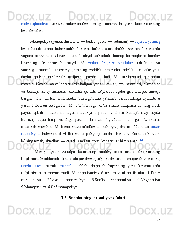 makroiqtisodiyot   ustidan   hukmronlikni   amalga   oshiruvchi   yirik   korxonalarning
birlashmalari.
    Monopoliya (yunoncha mono — tanho, poleo — sotaman) —   iqtisodiyotning
bir   sohasida   tanho   hukmronlik;   bozorni   tashkil   etish   shakli.   Bunday   bozorlarda
yagona   sotuvchi   o z   tovari   bilan   fa-oliyat   ko rsatadi,   boshqa   tarmoqlarda   bundayʻ ʻ
tovarning   o rinbosari   bo lmaydi.   M.  	
ʻ ʻ ishlab   chiqarish   vositalari ,   ish   kuchi   va
yaratilgan mahsulotlar asosiy qismining ozchilik korxonalar, sohibkor shaxslar yoki
davlat   qo lida   to planishi   natijasida   paydo   bo ladi.   M.   ko rinishlari   qadimdan	
ʻ ʻ ʻ ʻ
mavjud.   Noyob   mahsulot   yetishtiriladigan   yerlar,   konlar,   suv   havzalari,   o rmonlar	
ʻ
va   boshqa   tabiiy   manbalar   ozchilik   qo lida   to planib,   egalariga   monopol   mavqe	
ʻ ʻ
bergan,   ular   ma lum   mahsulotni   bozorgatanho   yetkazib   beruvchilarga   aylanib,   u	
ʼ
yerda   hukmron   bo lganlar.   M.   o z   tabiatiga   ko ra   ishlab   chiqarish   da   turg unlik	
ʻ ʻ ʻ ʻ
paydo   qiladi,   chunki   monopol   mavqega   tayanib,   sarflarni   kamaytirmay   foyda
ko rish,   raqobatning   yo qligi   yoki   zaifligidan   foydalanib   bozorga   o z   izmini	
ʻ ʻ ʻ
o tkazish   mumkin.   M.   bozor   munosabatlarini   cheklaydi,   shu   sababli   hatto  
ʻ bozor
iqtisodiyoti   hukmron   davlatlar   mono-poliyaga   qarshi   choratadbirlarni   ko radilar.	
ʻ
M.ning asosiy shakllari — kartel, sindikat, trest, konsernlar hisoblanadi. [1]
      Monopoliyalar   vujudga   kelishining   moddiy   asosi   ishlab   chiqarishning
to planishi  hisoblanadi. Ishlab chiqarishning to planishi  ishlab chiqarish vositalari,	
ʻ ʻ
ishchi   kuchi   hamda   mahsulot   ishlab   chiqarish   hajmining   yirik   korxonalarda
to planishini   namoyon   etadi.   Monopoliyaning   6   turi   mavjud   bo'lib   ular:   1.Tabiy
ʻ
monopoliya   2.Legal   monopoliya   3.Sun'iy   monopoliya   4.Aligopoliya
5.Monopsoniya 6.Sof monopoliya
1.3. Raqobatning iqtisodiy vazifalari
27 