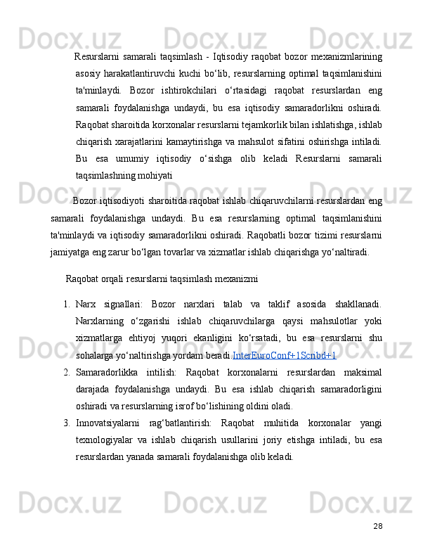       Resurslarni   samarali   taqsimlash   -   Iqtisodiy   raqobat   bozor   mexanizmlarining
asosiy   harakatlantiruvchi  kuchi   bo‘lib,  resurslarning  optimal   taqsimlanishini
ta'minlaydi.   Bozor   ishtirokchilari   o‘rtasidagi   raqobat   resurslardan   eng
samarali   foydalanishga   undaydi,   bu   esa   iqtisodiy   samaradorlikni   oshiradi.
Raqobat sharoitida korxonalar resurslarni tejamkorlik bilan ishlatishga, ishlab
chiqarish xarajatlarini kamaytirishga va mahsulot  sifatini oshirishga intiladi.
Bu   esa   umumiy   iqtisodiy   o‘sishga   olib   keladi   Resurslarni   samarali
taqsimlashning mohiyati
     Bozor iqtisodiyoti sharoitida raqobat ishlab chiqaruvchilarni resurslardan eng
samarali   foydalanishga   undaydi.   Bu   esa   resurslarning   optimal   taqsimlanishini
ta'minlaydi va iqtisodiy samaradorlikni oshiradi. Raqobatli bozor tizimi resurslarni
jamiyatga eng zarur bo‘lgan tovarlar va xizmatlar ishlab chiqarishga yo‘naltiradi.  
 Raqobat orqali resurslarni taqsimlash mexanizmi
1. Narx   signallari:   Bozor   narxlari   talab   va   taklif   asosida   shakllanadi.
Narxlarning   o‘zgarishi   ishlab   chiqaruvchilarga   qaysi   mahsulotlar   yoki
xizmatlarga   ehtiyoj   yuqori   ekanligini   ko‘rsatadi,   bu   esa   resurslarni   shu
sohalarga yo‘naltirishga yordam beradi. InterEuroConf+1Scribd+1
2. Samaradorlikka   intilish:   Raqobat   korxonalarni   resurslardan   maksimal
darajada   foydalanishga   undaydi.   Bu   esa   ishlab   chiqarish   samaradorligini
oshiradi va resurslarning isrof bo‘lishining oldini oladi.
3. Innovatsiyalarni   rag‘batlantirish:   Raqobat   muhitida   korxonalar   yangi
texnologiyalar   va   ishlab   chiqarish   usullarini   joriy   etishga   intiladi,   bu   esa
resurslardan yanada samarali foydalanishga olib keladi.
28 