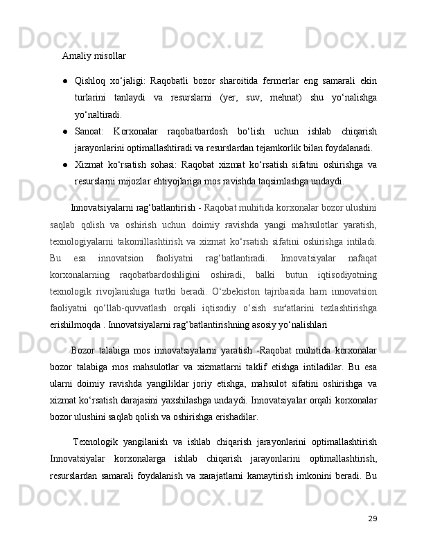 Amaliy misollar
● Qishloq   xo‘jaligi:   Raqobatli   bozor   sharoitida   fermerlar   eng   samarali   ekin
turlarini   tanlaydi   va   resurslarni   (yer,   suv,   mehnat)   shu   yo‘nalishga
yo‘naltiradi.
● Sanoat:   Korxonalar   raqobatbardosh   bo‘lish   uchun   ishlab   chiqarish
jarayonlarini optimallashtiradi va resurslardan tejamkorlik bilan foydalanadi.
● Xizmat   ko‘rsatish   sohasi:   Raqobat   xizmat   ko‘rsatish   sifatini   oshirishga   va
resurslarni mijozlar ehtiyojlariga mos ravishda taqsimlashga undaydi.
   Innovatsiyalarni rag‘batlantirish -  Raqobat muhitida korxonalar bozor ulushini
saqlab   qolish   va   oshirish   uchun   doimiy   ravishda   yangi   mahsulotlar   yaratish,
texnologiyalarni   takomillashtirish   va   xizmat   ko‘rsatish   sifatini   oshirishga   intiladi.
Bu   esa   innovatsion   faoliyatni   rag‘batlantiradi.   Innovatsiyalar   nafaqat
korxonalarning   raqobatbardoshligini   oshiradi,   balki   butun   iqtisodiyotning
texnologik   rivojlanishiga   turtki   beradi.   O‘zbekiston   tajribasida   ham   innovatsion
faoliyatni   qo‘llab-quvvatlash   orqali   iqtisodiy   o‘sish   sur'atlarini   tezlashtirishga
erishilmoqda . Innovatsiyalarni rag‘batlantirishning asosiy yo‘nalishlari
    Bozor   talabiga   mos   innovatsiyalarni   yaratish   -Raqobat   muhitida   korxonalar
bozor   talabiga   mos   mahsulotlar   va   xizmatlarni   taklif   etishga   intiladilar.   Bu   esa
ularni   doimiy   ravishda   yangiliklar   joriy   etishga,   mahsulot   sifatini   oshirishga   va
xizmat ko‘rsatish darajasini yaxshilashga undaydi. Innovatsiyalar orqali korxonalar
bozor ulushini saqlab qolish va oshirishga erishadilar.
    Texnologik   yangilanish   va   ishlab   chiqarish   jarayonlarini   optimallashtirish
Innovatsiyalar   korxonalarga   ishlab   chiqarish   jarayonlarini   optimallashtirish,
resurslardan   samarali   foydalanish   va   xarajatlarni   kamaytirish   imkonini   beradi.   Bu
29 