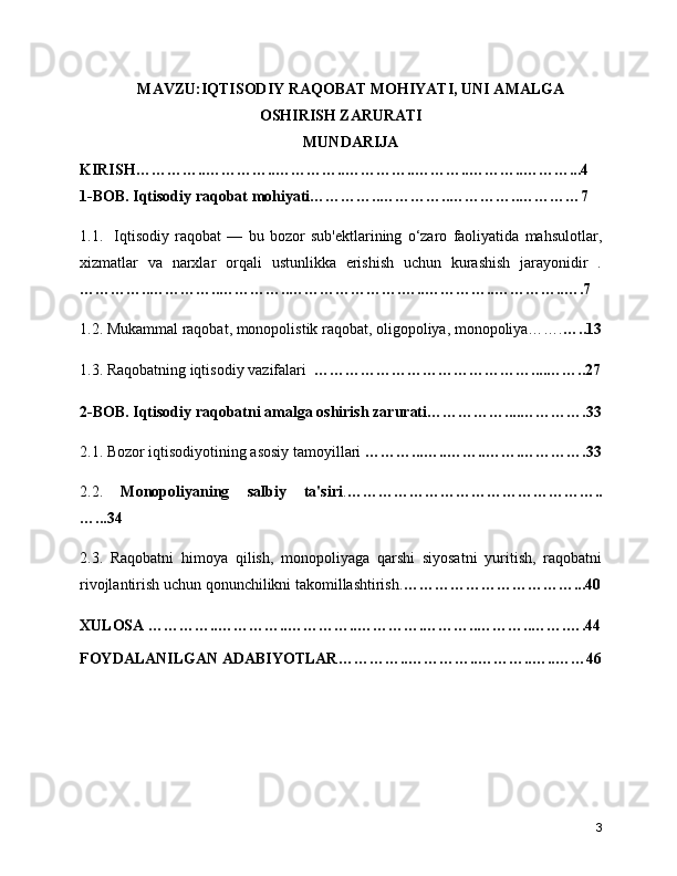 MAVZU:IQTISODIY RAQOBAT MOHIYATI, UNI AMALGA
OSHIRISH ZARURATI
MUNDARIJA
KIRISH…………..…………..…………..…………..………..………..………...4
1-BOB. Iqtisodiy raqobat mohiyati…………..…………..…………..…………7
1.1.     Iqtisodiy   raqobat   —   bu   bozor   sub'ektlarining   o‘zaro   faoliyatida   mahsulotlar,
xizmatlar   va   narxlar   orqali   ustunlikka   erishish   uchun   kurashish   jarayonidir   .
…………..…………..…………..………………….…..…………..…………..….7
1.2. Mukammal raqobat, monopolistik raqobat, oligopoliya, monopoliya……. …..13
1.3. Raqobatning iqtisodiy vazifalari   ……………………………………....……..27
2-BOB. Iqtisodiy raqobatni amalga oshirish zarurati……………....………….33
2.1. Bozor iqtisodiyotining asosiy tamoyillari  ………...…..……..…….………….33
2.2.   Monopoliyaning   salbiy   ta'siri . …………………………………………..
…...34
2.3.   Raqobatni   himoya   qilish,   monopoliyaga   qarshi   siyosatni   yuritish,   raqobatni
rivojlantirish uchun qonunchilikni takomillashtirish. ……………………………...40
XULOSA …………..…………..…………..………….………..………..…….….44
FOYDALANILGAN ADABIYOTLAR…………..…………..………..…..……46
3 