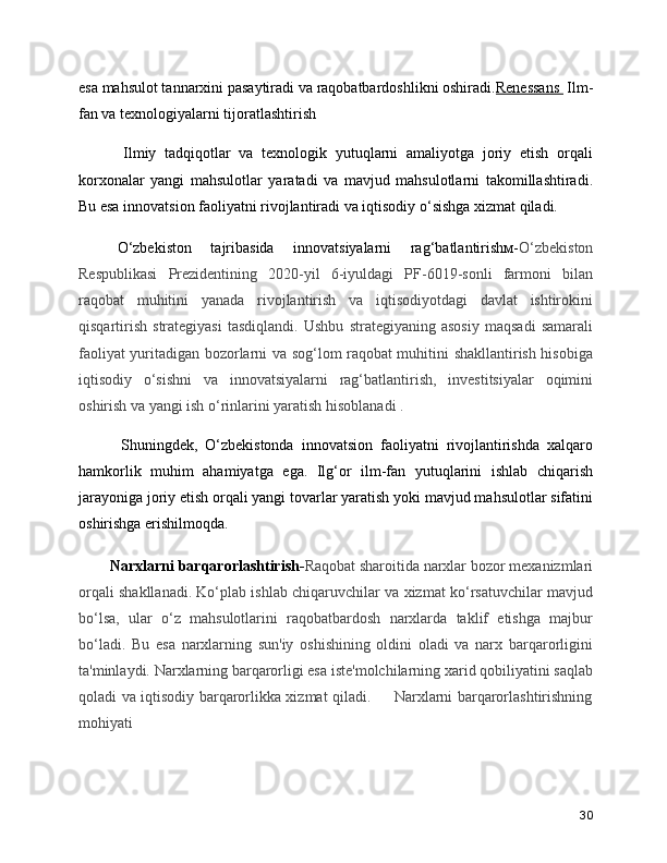 esa mahsulot tannarxini pasaytiradi va raqobatbardoshlikni oshiradi. Renessans   Ilm-
fan va texnologiyalarni tijoratlashtirish
      Ilmiy   tadqiqotlar   va   texnologik   yutuqlarni   amaliyotga   joriy   etish   orqali
korxonalar   yangi   mahsulotlar   yaratadi   va   mavjud   mahsulotlarni   takomillashtiradi.
Bu esa innovatsion faoliyatni rivojlantiradi va iqtisodiy o‘sishga xizmat qiladi.
  O‘zbekiston   tajribasida   innovatsiyalarni   rag‘batlantirishм- O‘zbekiston
Respublikasi   Prezidentining   2020-yil   6-iyuldagi   PF-6019-sonli   farmoni   bilan
raqobat   muhitini   yanada   rivojlantirish   va   iqtisodiyotdagi   davlat   ishtirokini
qisqartirish   strategiyasi   tasdiqlandi.   Ushbu   strategiyaning   asosiy   maqsadi   samarali
faoliyat yuritadigan bozorlarni va sog‘lom raqobat muhitini shakllantirish hisobiga
iqtisodiy   o‘sishni   va   innovatsiyalarni   rag‘batlantirish,   investitsiyalar   oqimini
oshirish va yangi ish o‘rinlarini yaratish hisoblanadi  .
      Shuningdek,   O‘zbekistonda   innovatsion   faoliyatni   rivojlantirishda   xalqaro
hamkorlik   muhim   ahamiyatga   ega.   Ilg‘or   ilm-fan   yutuqlarini   ishlab   chiqarish
jarayoniga joriy etish orqali yangi tovarlar yaratish yoki mavjud mahsulotlar sifatini
oshirishga erishilmoqda.
    Narxlarni barqarorlashtirish- Raqobat sharoitida narxlar bozor mexanizmlari
orqali shakllanadi. Ko‘plab ishlab chiqaruvchilar va xizmat ko‘rsatuvchilar mavjud
bo‘lsa,   ular   o‘z   mahsulotlarini   raqobatbardosh   narxlarda   taklif   etishga   majbur
bo‘ladi.   Bu   esa   narxlarning   sun'iy   oshishining   oldini   oladi   va   narx   barqarorligini
ta'minlaydi. Narxlarning barqarorligi esa iste'molchilarning xarid qobiliyatini saqlab
qoladi va iqtisodiy barqarorlikka xizmat qiladi.  Narxlarni barqarorlashtirishning??????
mohiyati
30 