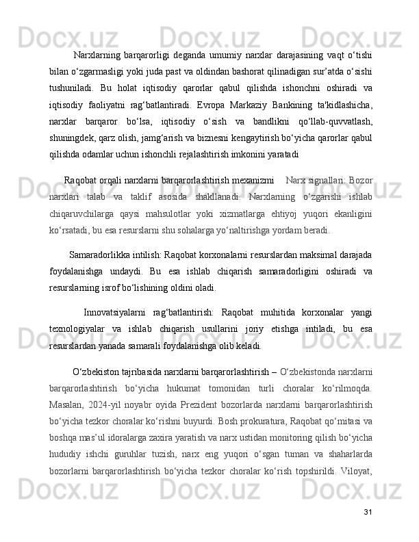      Narxlarning   barqarorligi   deganda   umumiy   narxlar   darajasining   vaqt   o‘tishi
bilan o‘zgarmasligi yoki juda past va oldindan bashorat qilinadigan sur’atda o‘sishi
tushuniladi.   Bu   holat   iqtisodiy   qarorlar   qabul   qilishda   ishonchni   oshiradi   va
iqtisodiy   faoliyatni   rag‘batlantiradi.   Evropa   Markaziy   Bankining   ta'kidlashicha,
narxlar   barqaror   bo‘lsa,   iqtisodiy   o‘sish   va   bandlikni   qo‘llab-quvvatlash,
shuningdek, qarz olish, jamg‘arish va biznesni kengaytirish bo‘yicha qarorlar qabul
qilishda odamlar uchun ishonchli rejalashtirish imkonini yaratadi 
 Raqobat orqali narxlarni barqarorlashtirish mexanizmi      Narx signallari: Bozor
narxlari   talab   va   taklif   asosida   shakllanadi.   Narxlarning   o‘zgarishi   ishlab
chiqaruvchilarga   qaysi   mahsulotlar   yoki   xizmatlarga   ehtiyoj   yuqori   ekanligini
ko‘rsatadi, bu esa resurslarni shu sohalarga yo‘naltirishga yordam beradi.
   Samaradorlikka intilish: Raqobat korxonalarni resurslardan maksimal darajada
foydalanishga   undaydi.   Bu   esa   ishlab   chiqarish   samaradorligini   oshiradi   va
resurslarning isrof bo‘lishining oldini oladi.
      Innovatsiyalarni   rag‘batlantirish:   Raqobat   muhitida   korxonalar   yangi
texnologiyalar   va   ishlab   chiqarish   usullarini   joriy   etishga   intiladi,   bu   esa
resurslardan yanada samarali foydalanishga olib keladi.
    O‘zbekiston tajribasida narxlarni barqarorlashtirish –  O‘zbekistonda narxlarni
barqarorlashtirish   bo‘yicha   hukumat   tomonidan   turli   choralar   ko‘rilmoqda.
Masalan,   2024-yil   noyabr   oyida   Prezident   bozorlarda   narxlarni   barqarorlashtirish
bo‘yicha tezkor choralar ko‘rishni buyurdi. Bosh prokuratura, Raqobat qo‘mitasi va
boshqa mas’ul idoralarga zaxira yaratish va narx ustidan monitoring qilish bo‘yicha
hududiy   ishchi   guruhlar   tuzish,   narx   eng   yuqori   o‘sgan   tuman   va   shaharlarda
bozorlarni   barqarorlashtirish   bo‘yicha   tezkor   choralar   ko‘rish   topshirildi.   Viloyat,
31 