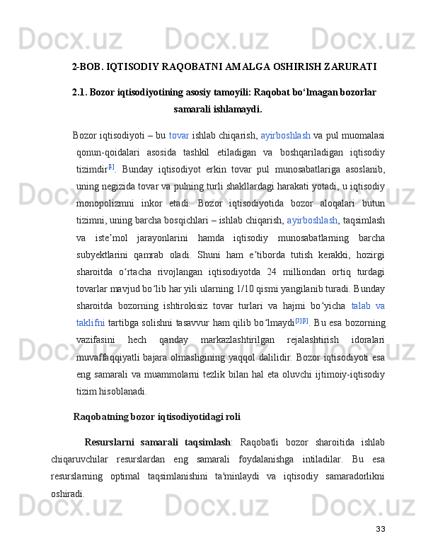 2-BOB. IQTISODIY RAQOBATNI AMALGA OSHIRISH ZARURATI
2.1. Bozor iqtisodiyotining asosiy tamoyili: Raqobat bo‘lmagan bozorlar
samarali ishlamaydi.
    Bozor iqtisodiyoti – bu  tovar  ishlab chiqarish,   ayirboshlash  va pul muomalasi
qonun-qoidalari   asosida   tashkil   etiladigan   va   boshqariladigan   iqtisodiy
tizimdir [1]
.   Bunday   iqtisodiyot   erkin   tovar   pul   munosabatlariga   asoslanib,
uning negizida tovar va pulning turli shakllardagi harakati yotadi, u iqtisodiy
monopolizmni   inkor   etadi.   Bozor   iqtisodiyotida   bozor   aloqalari   butun
tizimni, uning barcha bosqichlari – ishlab chiqarish,  ayirboshlash , taqsimlash
va   iste mol   jarayonlarini   hamda   iqtisodiy   munosabatlarning   barchaʼ
subyektlarini   qamrab   oladi.   Shuni   ham   e tiborda   tutish   kerakki,   hozirgi	
ʼ
sharoitda   o rtacha   rivojlangan   iqtisodiyotda   24   milliondan   ortiq   turdagi	
ʻ
tovarlar mavjud bo lib har yili ularning 1/10 qismi yangilanib turadi. Bunday	
ʻ
sharoitda   bozorning   ishtirokisiz   tovar   turlari   va   hajmi   bo yicha  	
ʻ talab   va
taklifni   tartibga solishni  tasavvur ham qilib bo lmaydi	
ʻ [2] [3]
. Bu esa bozorning
vazifasini   hech   qanday   markazlashtirilgan   rejalashtirish   idoralari
muvaffaqqiyatli  bajara olmasligining yaqqol dalilidir. Bozor  iqtisodiyoti esa
eng samarali  va  muammolarni   tezlik  bilan  hal   eta oluvchi   ijtimoiy-iqtisodiy
tizim hisoblanadi. 
     Raqobatning bozor iqtisodiyotidagi roli
      Resurslarni   samarali   taqsimlash :   Raqobatli   bozor   sharoitida   ishlab
chiqaruvchilar   resurslardan   eng   samarali   foydalanishga   intiladilar.   Bu   esa
resurslarning   optimal   taqsimlanishini   ta'minlaydi   va   iqtisodiy   samaradorlikni
oshiradi.
33 