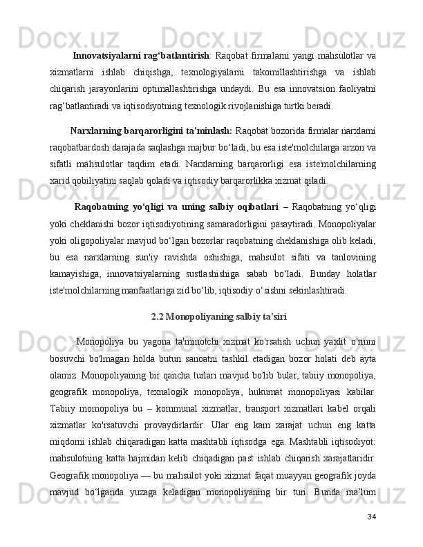       Innovatsiyalarni  rag‘batlantirish : Raqobat  firmalarni  yangi mahsulotlar  va
xizmatlarni   ishlab   chiqishga,   texnologiyalarni   takomillashtirishga   va   ishlab
chiqarish   jarayonlarini   optimallashtirishga   undaydi.   Bu   esa   innovatsion   faoliyatni
rag‘batlantiradi va iqtisodiyotning texnologik rivojlanishiga turtki beradi.
     Narxlarning barqarorligini ta'minlash:  Raqobat bozorida firmalar narxlarni
raqobatbardosh darajada saqlashga majbur bo‘ladi, bu esa iste'molchilarga arzon va
sifatli   mahsulotlar   taqdim   etadi.   Narxlarning   barqarorligi   esa   iste'molchilarning
xarid qobiliyatini saqlab qoladi va iqtisodiy barqarorlikka xizmat qiladi.
      Raqobatning   yo‘qligi   va   uning   salbiy   oqibatlari   –   Raqobatning   yo‘qligi
yoki cheklanishi bozor iqtisodiyotining samaradorligini pasaytiradi. Monopoliyalar
yoki oligopoliyalar mavjud bo‘lgan bozorlar raqobatning cheklanishiga olib keladi,
bu   esa   narxlarning   sun'iy   ravishda   oshishiga,   mahsulot   sifati   va   tanlovining
kamayishiga,   innovatsiyalarning   sustlashishiga   sabab   bo‘ladi.   Bunday   holatlar
iste'molchilarning manfaatlariga zid bo‘lib, iqtisodiy o‘sishni sekinlashtiradi.
2.2 Monopoliyaning salbiy ta'siri
      Monopoliya   bu   yagona   ta'minotchi   xizmat   ko'rsatish   uchun   yaxlit   o'rinni
bosuvchi   bo'lmagan   holda   butun   sanoatni   tashkil   etadigan   bozor   holati   deb   ayta
olamiz. Monopoliyaning bir qancha turlari mavjud bo'lib bular, tabiiy monopoliya,
geografik   monopoliya,   texnalogik   monopoliya,   hukumat   monopoliyasi   kabilar.
Tabiiy   momopoliya   bu   –   kommunal   xizmatlar,   transport   xizmatlari   kabel   orqali
xizmatlar   ko'rsatuvchi   provaydirlardir.   Ular   eng   kam   xarajat   uchun   eng   katta
miqdorni   ishlab  chiqaradigan  katta  mashtabli   iqtisodga  ega.  Mashtabli  iqtisodiyot:
mahsulotning   katta   hajmidan   kelib   chiqadigan   past   ishlab   chiqarish   xarajatlaridir.
Geografik monopoliya — bu mahsulot yoki xizmat faqat muayyan geografik joyda
mavjud   bo‘lganda   yuzaga   keladigan   monopoliyaning   bir   turi.   Bunda   ma’lum
34 