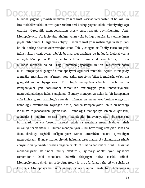 hududda   yagona   yetkazib   beruvchi   yoki   xizmat   ko‘rsatuvchi   tashkilot   bo‘ladi,   va
iste’molchilar ushbu xizmat yoki mahsulotni boshqa joydan olish imkoniyatiga ega
emaslar.   Geografik   monopoliyaning   asosiy   xususiyatlari:   Joylashuvning   o‘rni:
Monopoliyachi  o‘z faoliyatini aholiga yaqin yoki boshqa raqiblar kira olmaydigan
joyda olib boradi. O‘ziga xos ehtiyoj: Ushbu xizmat yoki mahsulotga talab yuqori
bo‘lib, boshqa alternativalar mavjud emas. Tabiiy chegaralar: Tabiiy sharoitlar yoki
infrastruktura   cheklovlari   sababli   boshqa   raqobatchilar   bu   hududda   faoliyat   yurita
olmaydi.   Monopoliya   Kichik   qishloqda   bitta   oziq-ovqat   do‘koni   bo‘lsa,   u   o‘sha
hududda   monopol   bo‘ladi.   Tog‘li   hududda   joylashgan   mineral   resurslarni   qazib
olish   kompaniyasi   geografik   monopoliyani   egallashi   mumkin.   Ayrim   mintaqaviy
xizmatlar, masalan, suv ta’minoti yoki elektr energiyasi bilan ta’minlash, ko‘pincha
geografik   monopoliyaga   kiradi.   Texnologik   monopoliya   -   bu   bozorda   bir   nechta
kompaniyalar   yoki   tashkilotlar   tomonidan   texnologiya   yoki   innovatsiyalarni
monopoliyalashgan holatni anglatadi. Bunday monopoliya holatida, bir kompaniya
yoki   kichik   guruh   texnologik   resurslar,   bilimlar,   patentlar   yoki   boshqa   o'ziga   xos
texnologik   afzalliklarni   to'plagan   bo'lib,   boshqa   kompaniyalar   uchun   bu   bozorga
kirish   va   raqobatlashish   qiyinlashadi.   Texnologik   monopoliya   ishlab   chiqarishni,
xizmatlarni   taqdim   etishni   yoki   texnologik   innovatsiyalarni   boshqarishni
boshqaradi,   bu   esa   bozorni   nazorat   qilish   va   narxlarni   manipulyatsiya   qilish
imkoniyatini   yaratadi.   Hukumat   monopoliyasi   –   bu   bozorning   muayyan   sohasida
faqat   davlatga   tegishli   bo‘lgan   yoki   davlat   tomonidan   nazorat   qilinadigan
monopoliyadir. Bunday monopoliyada hukumat biror mahsulot yoki xizmatni ishlab
chiqarish va yetkazib berishda yagona tashkilot sifatida faoliyat yuritadi. Hukumat
monopoliyalari   ko‘pincha   milliy   xavfsizlik,   ijtimoiy   adolat   yoki   iqtisodiy
samaradorlik   kabi   sabablarni   keltirib   chiqargan   holda   tashkil   etiladi.
Monopoliyaning davlat iqtisodiyotiga ijobiy ta’siri odatda aniq sharoit va sohalarda
ko‘rinadi. Monopoliya ko‘pincha salbiy jihatlari bilan tanilsa-da, ba’zi holatlarda u
35 