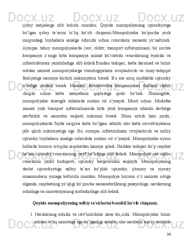ijobiy   natijalarga   olib   kelishi   mumkin.   Quyida   monopoliyaning   iqtisodiyotga
bo‘lgan   ijobiy   ta’sirini   to‘liq   ko‘rib   chiqamiz.Monopoliyalar   ko‘pincha   yirik
miqyosdagi   loyihalarni   amalga   oshirishi   uchun   resurslarni   samarali   yo‘naltiradi.
Ayniqsa,   tabiiy   monopoliyalarda   (suv,   elektr,   transport   infratuzilmasi)   bir   nechta
kompaniya   o‘rniga   bitta   kompaniya   xizmat   ko‘rsatishi   resurslarning   tejalishi   va
infrastrukturani   yaxshilashga   olib   keladi.Bundan   tashqari,   katta   daromad   va   bozor
ustidan   nazorat   monopoliyalarga   texnologiyalarni   rivojlantirish   va   ilmiy-tadqiqot
faoliyatiga   sarmoya   kiritish   imkoniyatini   beradi.   Bu   esa   uzoq   muddatda   iqtisodiy
o‘sishga   yordam   beradi.   Masalan,   farmatsevtika   kompaniyalari   dorilarni   ishlab
chiqish   uchun   katta   xarajatlarni   qoplashga   qodir   bo‘ladi.   Shuningdek,
monopoliyalar   strategik   sohalarda   muhim   rol   o‘ynaydi.   Misol   uchun:   Mudofaa
sanoati   yoki   transport   infratuzilmasida   bitta   yirik   kompaniya   ishlashi   davlatga
xavfsizlik   va   nazoratni   saqlash   imkonini   beradi.   Shuni   aytish   ham   joizki,
monopoliyalarda   foyda   miqyosi   katta   bo‘lgani   sababli   ular   katta   investitsiyalarni
jalb   qilish   imkoniyatiga   ega.   Bu,   ayniqsa,   infratuzilmani   rivojlantirish   va   milliy
iqtisodiy  loyihalarni   amalga  oshirishda   muhim   rol   o‘ynaydi.   Monopoliyalar   ayrim
hollarda bozorni ortiqcha raqobatdan himoya qiladi. Haddan tashqari ko‘p raqobat
ba’zan   iqtisodiy   resurslarning   isrof   bo‘lishiga   olib   keladi.   Monopoliya   esa   ushbu
resurslarni   yaxlit   boshqarib,   iqtisodiy   barqarorlikni   saqlaydi.   Monopoliyaning
davlat   iqtisodiyotiga   salbiy   ta’siri   ko‘plab   iqtisodiy,   ijtimoiy   va   siyosiy
muammolarni   yuzaga   keltirishi   mumkin.   Monopoliya   bozorni   o‘z   nazorati   ostiga
olganda, raqobatning yo‘qligi ko‘pincha samaradorlikning pasayishiga, narxlarning
oshishiga va innovatsiyaning sustlashishiga olib keladi.
     Quyida monopoliyaning salbiy ta’sirlarini batafsil ko‘rib chiqamiz.
  1.   Narxlarning   oshishi   va   iste molchilar   zarar   ko„rishi:   Monopoliyalar   bozor‟
ustidan to‘liq nazoratga ega bo‘lganligi sababli, ular narxlarni sun’iy ravishda
36 