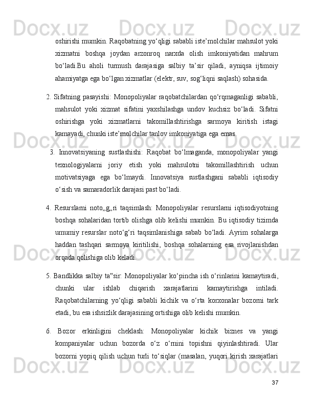 oshirishi mumkin. Raqobatning yo‘qligi sababli iste’molchilar mahsulot yoki
xizmatni   boshqa   joydan   arzonroq   narxda   olish   imkoniyatidan   mahrum
bo‘ladi.Bu   aholi   turmush   darajasiga   salbiy   ta’sir   qiladi,   ayniqsa   ijtimoiy
ahamiyatga ega bo‘lgan xizmatlar (elektr, suv, sog‘liqni saqlash) sohasida. 
2. Sifatning pasayishi:   Monopoliyalar  raqobatchilardan  qo‘rqmaganligi  sababli,
mahsulot   yoki   xizmat   sifatini   yaxshilashga   undov   kuchsiz   bo‘ladi.   Sifatni
oshirishga   yoki   xizmatlarni   takomillashtirishga   sarmoya   kiritish   istagi
kamayadi, chunki iste’molchilar tanlov imkoniyatiga ega emas.
  3.   Innovatsiyaning   sustlashishi:   Raqobat   bo‘lmaganda,   monopoliyalar   yangi
texnologiyalarni   joriy   etish   yoki   mahsulotni   takomillashtirish   uchun
motivatsiyaga   ega   bo‘lmaydi.   Innovatsiya   sustlashgani   sababli   iqtisodiy
o‘sish va samaradorlik darajasi past bo‘ladi. 
4.   Resurslarni   noto„g„ri   taqsimlash:   Monopoliyalar   resurslarni   iqtisodiyotning
boshqa  sohalaridan  tortib  olishga  olib kelishi   mumkin. Bu  iqtisodiy  tizimda
umumiy   resurslar   noto‘g‘ri   taqsimlanishiga   sabab   bo‘ladi.   Ayrim   sohalarga
haddan   tashqari   sarmoya   kiritilishi,   boshqa   sohalarning   esa   rivojlanishdan
orqada qolishiga olib keladi. 
5. Bandlikka salbiy ta sir: Monopoliyalar ko‘pincha ish o‘rinlarini kamaytiradi,‟
chunki   ular   ishlab   chiqarish   xarajatlarini   kamaytirishga   intiladi.
Raqobatchilarning   yo‘qligi   sababli   kichik   va   o‘rta   korxonalar   bozorni   tark
etadi, bu esa ishsizlik darajasining ortishiga olib kelishi mumkin. 
6.   Bozor   erkinligini   cheklash:   Monopoliyalar   kichik   biznes   va   yangi
kompaniyalar   uchun   bozorda   o‘z   o‘rnini   topishni   qiyinlashtiradi.   Ular
bozorni   yopiq   qilish   uchun   turli   to‘siqlar   (masalan,   yuqori   kirish   xarajatlari
37 
