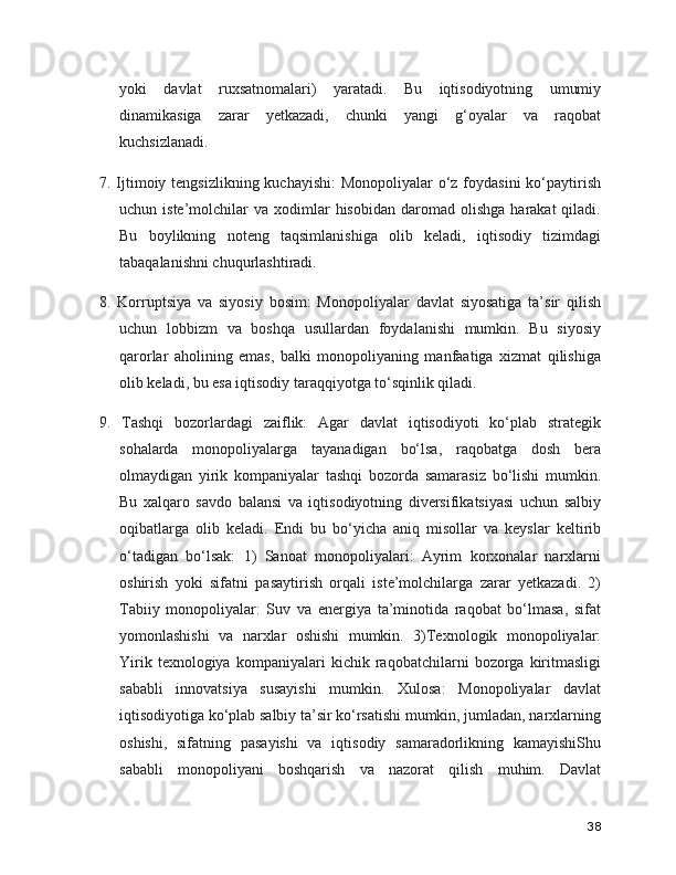 yoki   davlat   ruxsatnomalari)   yaratadi.   Bu   iqtisodiyotning   umumiy
dinamikasiga   zarar   yetkazadi,   chunki   yangi   g‘oyalar   va   raqobat
kuchsizlanadi. 
7. Ijtimoiy tengsizlikning kuchayishi:  Monopoliyalar  o‘z foydasini  ko‘paytirish
uchun  iste’molchilar   va  xodimlar  hisobidan   daromad   olishga  harakat  qiladi.
Bu   boylikning   noteng   taqsimlanishiga   olib   keladi,   iqtisodiy   tizimdagi
tabaqalanishni chuqurlashtiradi. 
8.   Korruptsiya   va   siyosiy   bosim:   Monopoliyalar   davlat   siyosatiga   ta’sir   qilish
uchun   lobbizm   va   boshqa   usullardan   foydalanishi   mumkin.   Bu   siyosiy
qarorlar   aholining   emas,   balki   monopoliyaning   manfaatiga   xizmat   qilishiga
olib keladi, bu esa iqtisodiy taraqqiyotga to‘sqinlik qiladi.
9.   Tashqi   bozorlardagi   zaiflik:   Agar   davlat   iqtisodiyoti   ko‘plab   strategik
sohalarda   monopoliyalarga   tayanadigan   bo‘lsa,   raqobatga   dosh   bera
olmaydigan   yirik   kompaniyalar   tashqi   bozorda   samarasiz   bo‘lishi   mumkin.
Bu   xalqaro   savdo   balansi   va   iqtisodiyotning   diversifikatsiyasi   uchun   salbiy
oqibatlarga   olib   keladi.   Endi   bu   bo‘yicha   aniq   misollar   va   keyslar   keltirib
o‘tadigan   bo‘lsak:   1)   Sanoat   monopoliyalari:   Ayrim   korxonalar   narxlarni
oshirish   yoki   sifatni   pasaytirish   orqali   iste’molchilarga   zarar   yetkazadi.   2)
Tabiiy   monopoliyalar:   Suv   va   energiya   ta’minotida   raqobat   bo‘lmasa,   sifat
yomonlashishi   va   narxlar   oshishi   mumkin.   3)Texnologik   monopoliyalar:
Yirik   texnologiya   kompaniyalari   kichik   raqobatchilarni   bozorga   kiritmasligi
sababli   innovatsiya   susayishi   mumkin.   Xulosa:   Monopoliyalar   davlat
iqtisodiyotiga ko‘plab salbiy ta’sir ko‘rsatishi mumkin, jumladan, narxlarning
oshishi,   sifatning   pasayishi   va   iqtisodiy   samaradorlikning   kamayishiShu
sababli   monopoliyani   boshqarish   va   nazorat   qilish   muhim.   Davlat
38 
