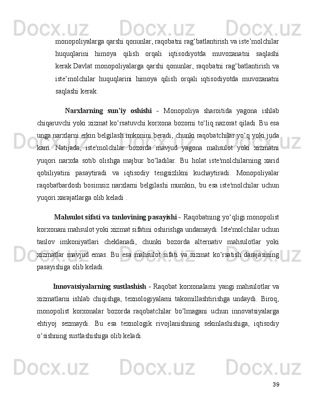 monopoliyalarga qarshi qonunlar, raqobatni rag‘batlantirish va iste’molchilar
huquqlarini   himoya   qilish   orqali   iqtisodiyotda   muvozanatni   saqlashi
kerak.Davlat   monopoliyalarga   qarshi   qonunlar,   raqobatni   rag‘batlantirish   va
iste’molchilar   huquqlarini   himoya   qilish   orqali   iqtisodiyotda   muvozanatni
saqlashi kerak.
        Narxlarning   sun'iy   oshishi   -   Monopoliya   sharoitida   yagona   ishlab
chiqaruvchi yoki xizmat ko‘rsatuvchi korxona bozorni to‘liq nazorat qiladi. Bu esa
unga narxlarni erkin belgilash imkonini beradi, chunki raqobatchilar yo‘q yoki juda
kam.   Natijada,   iste'molchilar   bozorda   mavjud   yagona   mahsulot   yoki   xizmatni
yuqori   narxda   sotib   olishga   majbur   bo‘ladilar.   Bu   holat   iste'molchilarning   xarid
qobiliyatini   pasaytiradi   va   iqtisodiy   tengsizlikni   kuchaytiradi.   Monopoliyalar
raqobatbardosh  bosimsiz  narxlarni  belgilashi  mumkin, bu esa  iste'molchilar  uchun
yuqori xarajatlarga olib keladi .
    Mahsulot sifati va tanlovining pasayishi -  Raqobatning yo‘qligi monopolist
korxonani mahsulot yoki xizmat sifatini oshirishga undamaydi. Iste'molchilar uchun
tanlov   imkoniyatlari   cheklanadi,   chunki   bozorda   alternativ   mahsulotlar   yoki
xizmatlar   mavjud   emas.   Bu   esa   mahsulot   sifati   va   xizmat   ko‘rsatish   darajasining
pasayishiga olib keladi.
     Innovatsiyalarning sustlashish -   Raqobat korxonalarni yangi mahsulotlar va
xizmatlarni   ishlab   chiqishga,   texnologiyalarni   takomillashtirishga   undaydi.   Biroq,
monopolist   korxonalar   bozorda   raqobatchilar   bo‘lmagani   uchun   innovatsiyalarga
ehtiyoj   sezmaydi.   Bu   esa   texnologik   rivojlanishning   sekinlashishiga,   iqtisodiy
o‘sishning sustlashishiga olib keladi.
39 