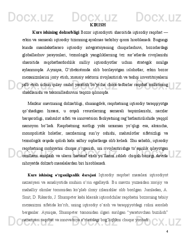 KIRISH
      Kurs ishining dolzarbligi   Bozor  iqtisodiyoti  sharoitida iqtisodiy raqobat  —
erkin va samarali iqtisodiy tizimning ajralmas tarkibiy qismi hisoblanadi. Bugungi
kunda   mamlakatlararo   iqtisodiy   integratsiyaning   chuqurlashuvi,   bozorlardagi
globallashuv   jarayonlari,   texnologik   yangiliklarning   tez   sur’atlarda   rivojlanishi
sharoitida   raqobatbardoshlik   milliy   iqtisodiyotlar   uchun   strategik   omilga
aylanmoqda.   Ayniqsa,   O‘zbekistonda   olib   borilayotgan   islohotlar,   erkin   bozor
mexanizmlarini joriy etish, xususiy sektorni rivojlantirish va tashqi investitsiyalarni
jalb   etish   uchun   qulay   muhit   yaratish   bo‘yicha   chora-tadbirlar   raqobat   muhitining
shakllanishi va takomillashuvini taqozo qilmoqda.
Mazkur   mavzuning   dolzarbligi,   shuningdek,   raqobatning   iqtisodiy   taraqqiyotga
qo‘shadigan   hissasi,   u   orqali   resurslarning   samarali   taqsimlanishi,   narxlar
barqarorligi, mahsulot sifati va innovatsion faoliyatning rag‘batlantirilishida yaqqol
namoyon   bo‘ladi.   Raqobatning   sustligi   yoki   umuman   yo‘qligi   esa,   aksincha,
monopolistik   holatlar,   narxlarning   sun’iy   oshishi,   mahsulotlar   sifatsizligi   va
texnologik orqada qolish kabi salbiy oqibatlarga olib keladi. Shu sababli, iqtisodiy
raqobatning mohiyatini chuqur o‘rganish, uni rivojlantirishga to‘sqinlik qilayotgan
omillarni   aniqlash   va   ularni   bartaraf   etish   yo‘llarini   ishlab   chiqish   hozirgi   davrda
nihoyatda dolzarb masalalardan biri hisoblanadi.
Kurs   ishining   o‘rganilganlik   darajasi   Iqtisodiy   raqobat   masalasi   iqtisodiyot
nazariyasi   va   amaliyotida   muhim   o‘rin   egallaydi.   Bu   mavzu   yuzasidan   xorijiy   va
mahalliy   olimlar   tomonidan   ko‘plab   ilmiy   izlanishlar   olib   borilgan.   Jumladan,   A.
Smit, D. Rikardo, J. Shumpeter kabi klassik iqtisodchilar raqobatni bozorning tabiiy
mexanizmi   sifatida   ko‘rib,   uning   iqtisodiy   o‘sish   va   taraqqiyotdagi   rolini   asoslab
berganlar.   Ayniqsa,   Shumpeter   tomonidan   ilgari   surilgan   “yaratuvchan   buzilish”
nazariyasi raqobat va innovatsiya o‘rtasidagi bog‘liqlikni chuqur yoritadi.
4 